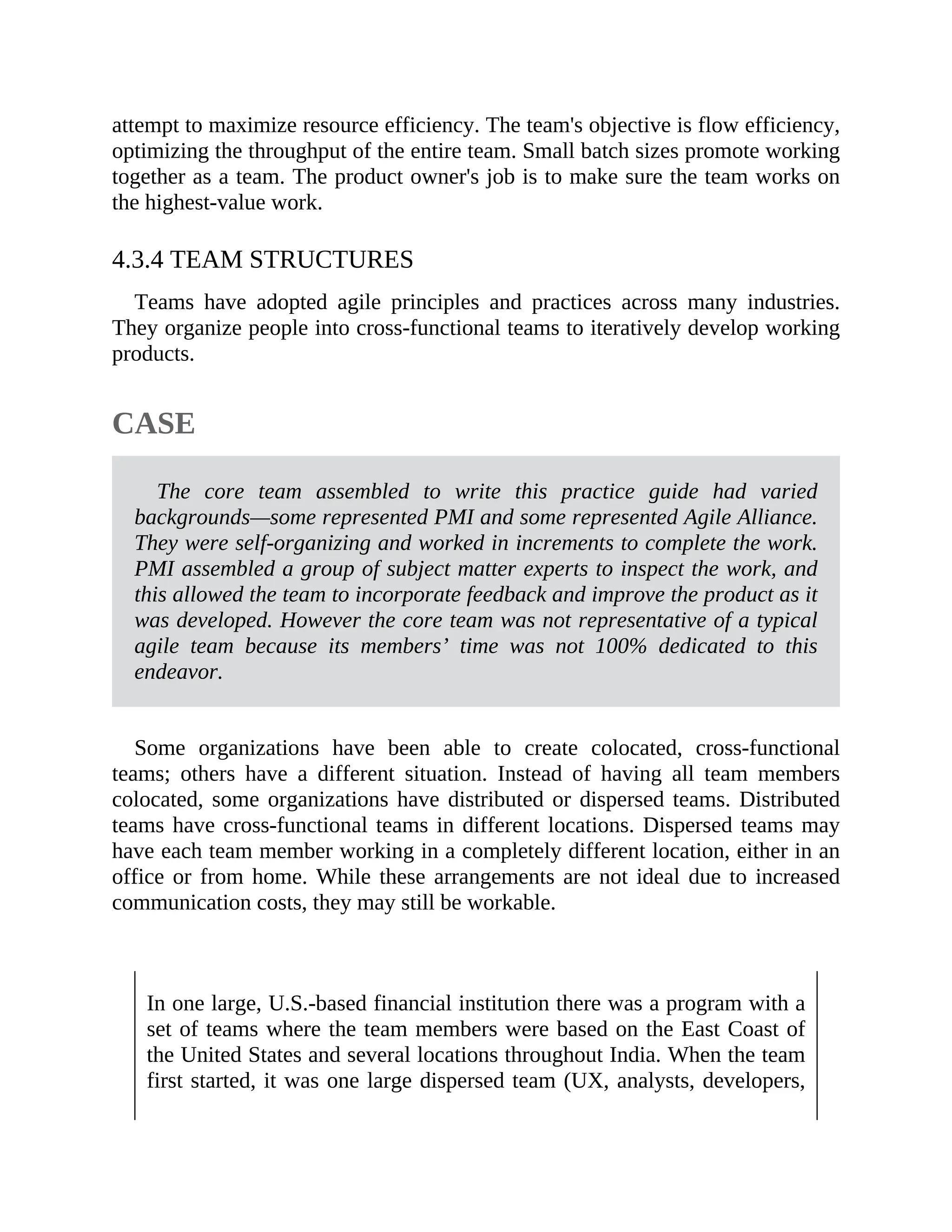 attempt to maximize resource efficiency. The team's objective is flow efficiency,
optimizing the throughput of the entire team. Small batch sizes promote working
together as a team. The product owner's job is to make sure the team works on
the highest-value work.
4.3.4 TEAM STRUCTURES
Teams have adopted agile principles and practices across many industries.
They organize people into cross-functional teams to iteratively develop working
products.
CASE
The core team assembled to write this practice guide had varied
backgrounds—some represented PMI and some represented Agile Alliance.
They were self-organizing and worked in increments to complete the work.
PMI assembled a group of subject matter experts to inspect the work, and
this allowed the team to incorporate feedback and improve the product as it
was developed. However the core team was not representative of a typical
agile team because its members’ time was not 100% dedicated to this
endeavor.
Some organizations have been able to create colocated, cross-functional
teams; others have a different situation. Instead of having all team members
colocated, some organizations have distributed or dispersed teams. Distributed
teams have cross-functional teams in different locations. Dispersed teams may
have each team member working in a completely different location, either in an
office or from home. While these arrangements are not ideal due to increased
communication costs, they may still be workable.
In one large, U.S.-based financial institution there was a program with a
set of teams where the team members were based on the East Coast of
the United States and several locations throughout India. When the team
first started, it was one large dispersed team (UX, analysts, developers,
 