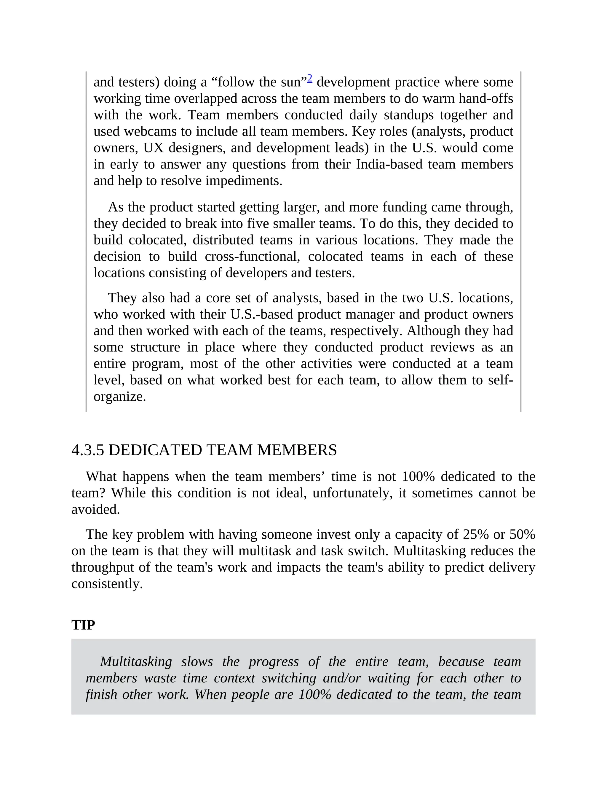 and testers) doing a “follow the sun”2 development practice where some
working time overlapped across the team members to do warm hand-offs
with the work. Team members conducted daily standups together and
used webcams to include all team members. Key roles (analysts, product
owners, UX designers, and development leads) in the U.S. would come
in early to answer any questions from their India-based team members
and help to resolve impediments.
As the product started getting larger, and more funding came through,
they decided to break into five smaller teams. To do this, they decided to
build colocated, distributed teams in various locations. They made the
decision to build cross-functional, colocated teams in each of these
locations consisting of developers and testers.
They also had a core set of analysts, based in the two U.S. locations,
who worked with their U.S.-based product manager and product owners
and then worked with each of the teams, respectively. Although they had
some structure in place where they conducted product reviews as an
entire program, most of the other activities were conducted at a team
level, based on what worked best for each team, to allow them to self-
organize.
4.3.5 DEDICATED TEAM MEMBERS
What happens when the team members’ time is not 100% dedicated to the
team? While this condition is not ideal, unfortunately, it sometimes cannot be
avoided.
The key problem with having someone invest only a capacity of 25% or 50%
on the team is that they will multitask and task switch. Multitasking reduces the
throughput of the team's work and impacts the team's ability to predict delivery
consistently.
TIP
Multitasking slows the progress of the entire team, because team
members waste time context switching and/or waiting for each other to
finish other work. When people are 100% dedicated to the team, the team
 