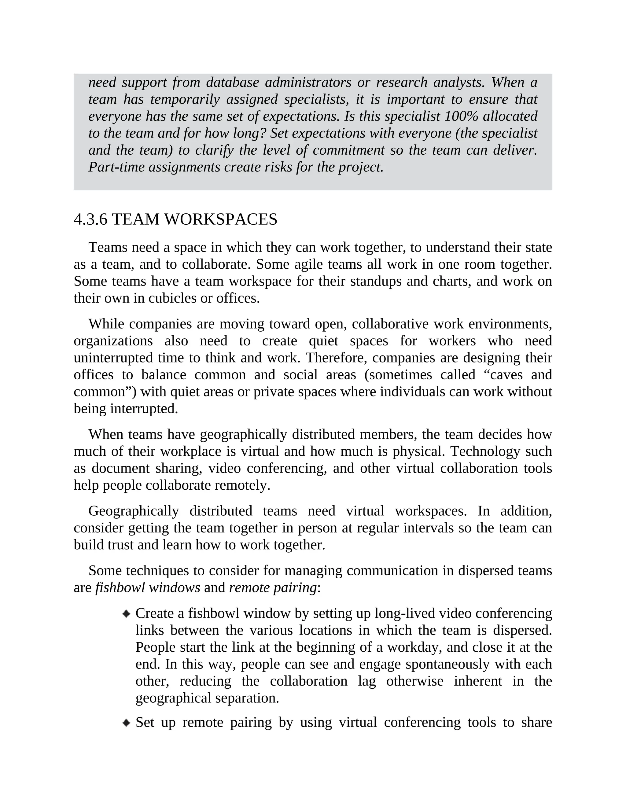 need support from database administrators or research analysts. When a
team has temporarily assigned specialists, it is important to ensure that
everyone has the same set of expectations. Is this specialist 100% allocated
to the team and for how long? Set expectations with everyone (the specialist
and the team) to clarify the level of commitment so the team can deliver.
Part-time assignments create risks for the project.
4.3.6 TEAM WORKSPACES
Teams need a space in which they can work together, to understand their state
as a team, and to collaborate. Some agile teams all work in one room together.
Some teams have a team workspace for their standups and charts, and work on
their own in cubicles or offices.
While companies are moving toward open, collaborative work environments,
organizations also need to create quiet spaces for workers who need
uninterrupted time to think and work. Therefore, companies are designing their
offices to balance common and social areas (sometimes called “caves and
common”) with quiet areas or private spaces where individuals can work without
being interrupted.
When teams have geographically distributed members, the team decides how
much of their workplace is virtual and how much is physical. Technology such
as document sharing, video conferencing, and other virtual collaboration tools
help people collaborate remotely.
Geographically distributed teams need virtual workspaces. In addition,
consider getting the team together in person at regular intervals so the team can
build trust and learn how to work together.
Some techniques to consider for managing communication in dispersed teams
are fishbowl windows and remote pairing:
Create a fishbowl window by setting up long-lived video conferencing
links between the various locations in which the team is dispersed.
People start the link at the beginning of a workday, and close it at the
end. In this way, people can see and engage spontaneously with each
other, reducing the collaboration lag otherwise inherent in the
geographical separation.
Set up remote pairing by using virtual conferencing tools to share
 