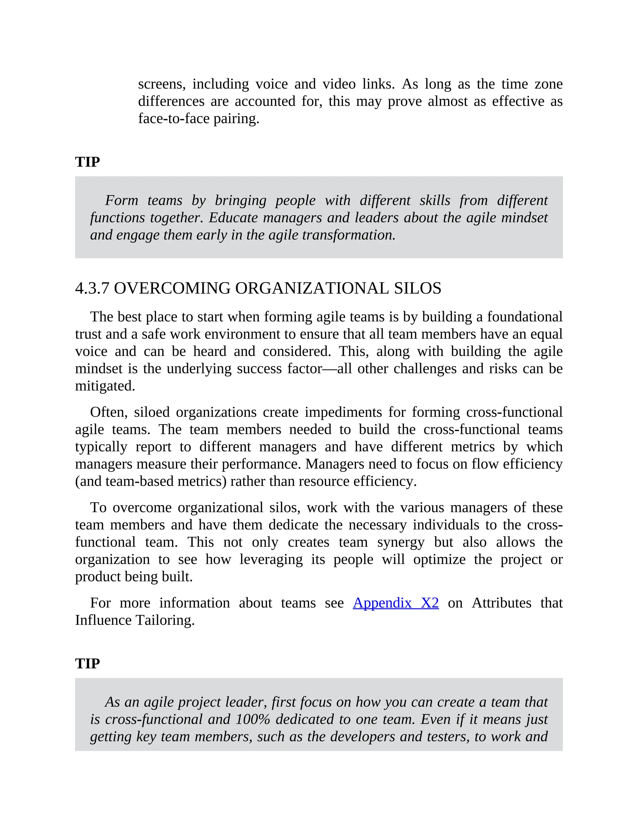 screens, including voice and video links. As long as the time zone
differences are accounted for, this may prove almost as effective as
face-to-face pairing.
TIP
Form teams by bringing people with different skills from different
functions together. Educate managers and leaders about the agile mindset
and engage them early in the agile transformation.
4.3.7 OVERCOMING ORGANIZATIONAL SILOS
The best place to start when forming agile teams is by building a foundational
trust and a safe work environment to ensure that all team members have an equal
voice and can be heard and considered. This, along with building the agile
mindset is the underlying success factor—all other challenges and risks can be
mitigated.
Often, siloed organizations create impediments for forming cross-functional
agile teams. The team members needed to build the cross-functional teams
typically report to different managers and have different metrics by which
managers measure their performance. Managers need to focus on flow efficiency
(and team-based metrics) rather than resource efficiency.
To overcome organizational silos, work with the various managers of these
team members and have them dedicate the necessary individuals to the cross-
functional team. This not only creates team synergy but also allows the
organization to see how leveraging its people will optimize the project or
product being built.
For more information about teams see Appendix X2 on Attributes that
Influence Tailoring.
TIP
As an agile project leader, first focus on how you can create a team that
is cross-functional and 100% dedicated to one team. Even if it means just
getting key team members, such as the developers and testers, to work and
 