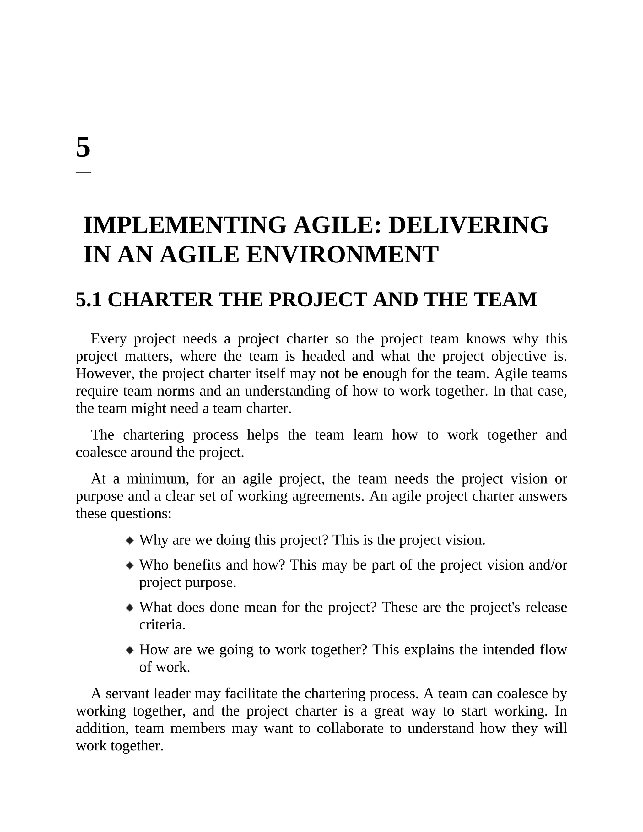 5
IMPLEMENTING AGILE: DELIVERING
IN AN AGILE ENVIRONMENT
5.1 CHARTER THE PROJECT AND THE TEAM
Every project needs a project charter so the project team knows why this
project matters, where the team is headed and what the project objective is.
However, the project charter itself may not be enough for the team. Agile teams
require team norms and an understanding of how to work together. In that case,
the team might need a team charter.
The chartering process helps the team learn how to work together and
coalesce around the project.
At a minimum, for an agile project, the team needs the project vision or
purpose and a clear set of working agreements. An agile project charter answers
these questions:
Why are we doing this project? This is the project vision.
Who benefits and how? This may be part of the project vision and/or
project purpose.
What does done mean for the project? These are the project's release
criteria.
How are we going to work together? This explains the intended flow
of work.
A servant leader may facilitate the chartering process. A team can coalesce by
working together, and the project charter is a great way to start working. In
addition, team members may want to collaborate to understand how they will
work together.
 