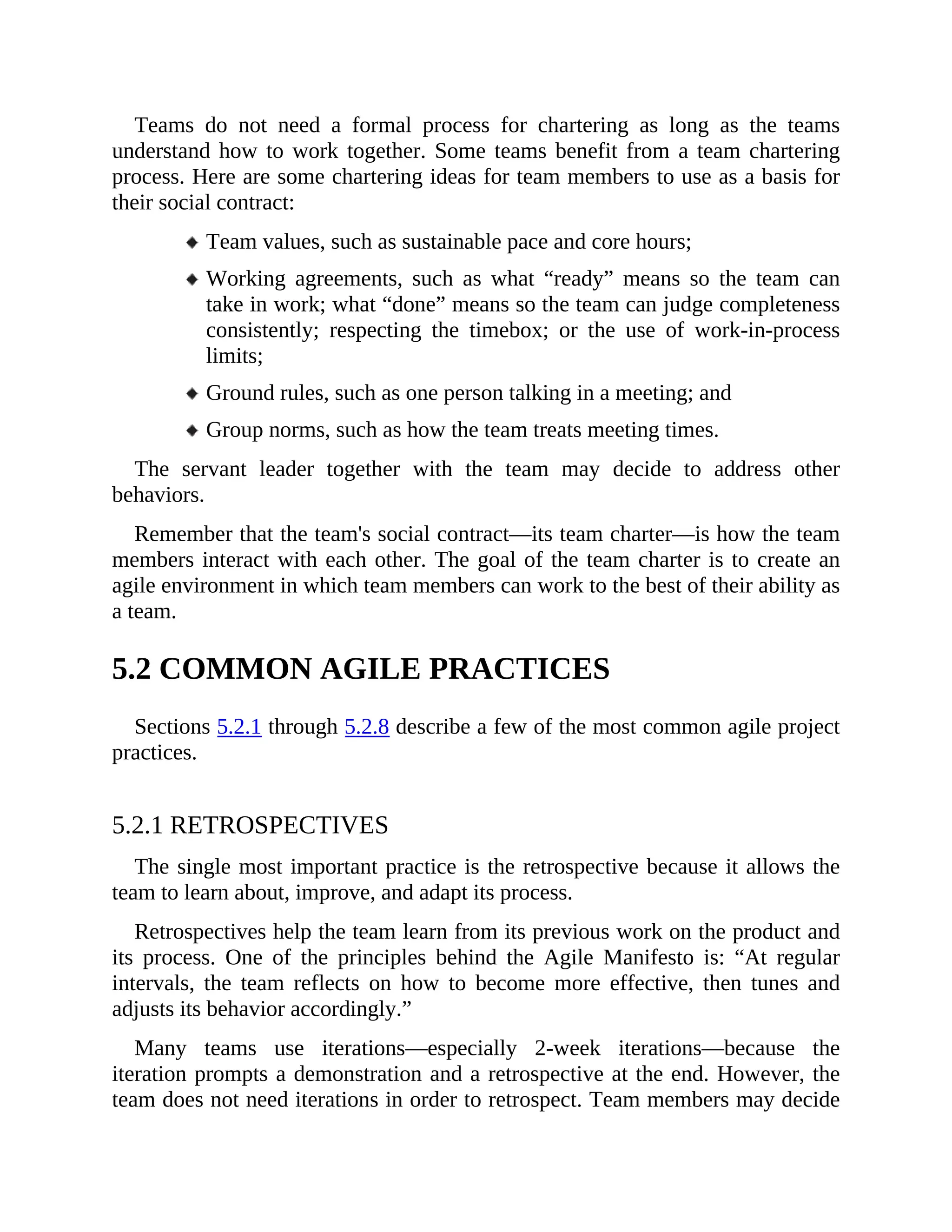 Teams do not need a formal process for chartering as long as the teams
understand how to work together. Some teams benefit from a team chartering
process. Here are some chartering ideas for team members to use as a basis for
their social contract:
Team values, such as sustainable pace and core hours;
Working agreements, such as what “ready” means so the team can
take in work; what “done” means so the team can judge completeness
consistently; respecting the timebox; or the use of work-in-process
limits;
Ground rules, such as one person talking in a meeting; and
Group norms, such as how the team treats meeting times.
The servant leader together with the team may decide to address other
behaviors.
Remember that the team's social contract—its team charter—is how the team
members interact with each other. The goal of the team charter is to create an
agile environment in which team members can work to the best of their ability as
a team.
5.2 COMMON AGILE PRACTICES
Sections 5.2.1 through 5.2.8 describe a few of the most common agile project
practices.
5.2.1 RETROSPECTIVES
The single most important practice is the retrospective because it allows the
team to learn about, improve, and adapt its process.
Retrospectives help the team learn from its previous work on the product and
its process. One of the principles behind the Agile Manifesto is: “At regular
intervals, the team reflects on how to become more effective, then tunes and
adjusts its behavior accordingly.”
Many teams use iterations—especially 2-week iterations—because the
iteration prompts a demonstration and a retrospective at the end. However, the
team does not need iterations in order to retrospect. Team members may decide
 