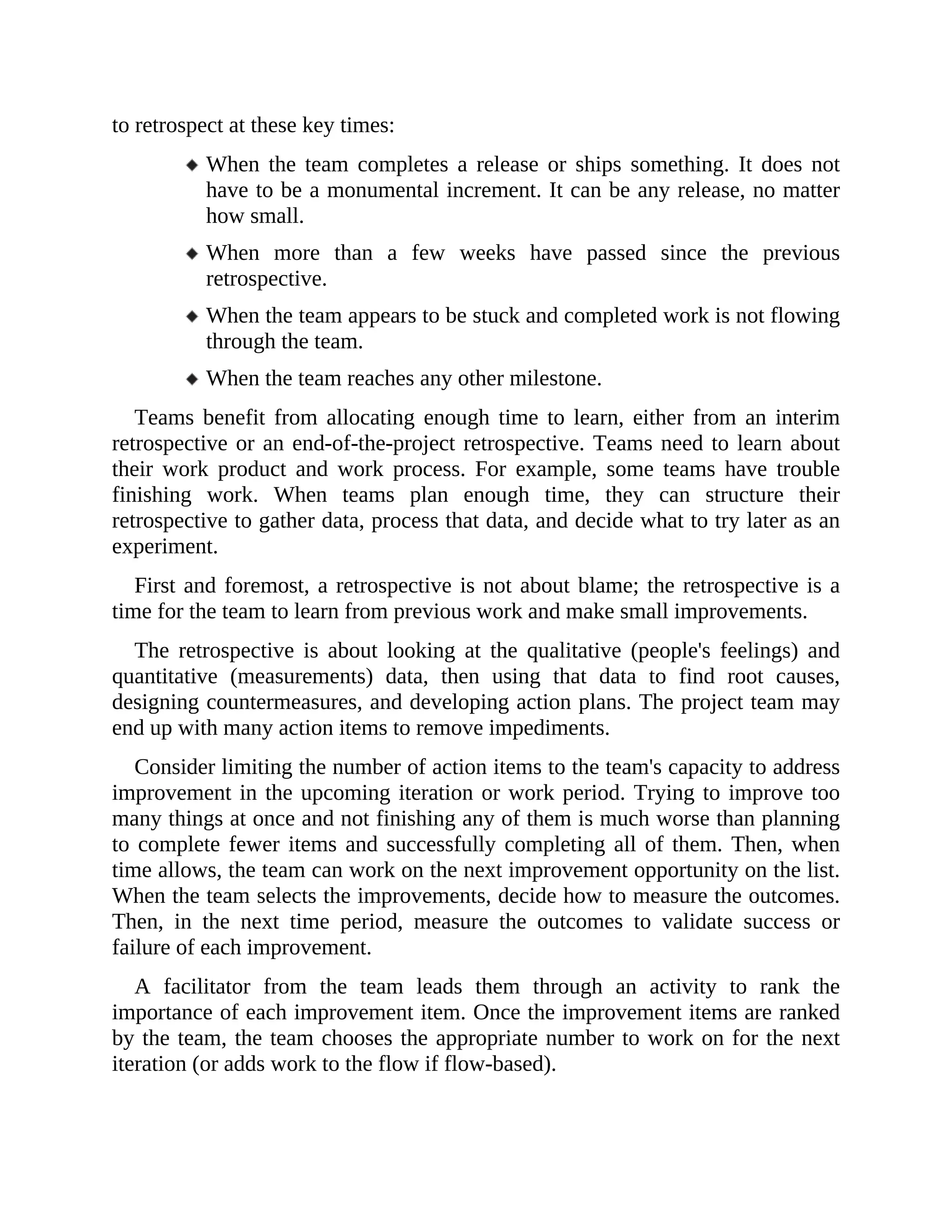 to retrospect at these key times:
When the team completes a release or ships something. It does not
have to be a monumental increment. It can be any release, no matter
how small.
When more than a few weeks have passed since the previous
retrospective.
When the team appears to be stuck and completed work is not flowing
through the team.
When the team reaches any other milestone.
Teams benefit from allocating enough time to learn, either from an interim
retrospective or an end-of-the-project retrospective. Teams need to learn about
their work product and work process. For example, some teams have trouble
finishing work. When teams plan enough time, they can structure their
retrospective to gather data, process that data, and decide what to try later as an
experiment.
First and foremost, a retrospective is not about blame; the retrospective is a
time for the team to learn from previous work and make small improvements.
The retrospective is about looking at the qualitative (people's feelings) and
quantitative (measurements) data, then using that data to find root causes,
designing countermeasures, and developing action plans. The project team may
end up with many action items to remove impediments.
Consider limiting the number of action items to the team's capacity to address
improvement in the upcoming iteration or work period. Trying to improve too
many things at once and not finishing any of them is much worse than planning
to complete fewer items and successfully completing all of them. Then, when
time allows, the team can work on the next improvement opportunity on the list.
When the team selects the improvements, decide how to measure the outcomes.
Then, in the next time period, measure the outcomes to validate success or
failure of each improvement.
A facilitator from the team leads them through an activity to rank the
importance of each improvement item. Once the improvement items are ranked
by the team, the team chooses the appropriate number to work on for the next
iteration (or adds work to the flow if flow-based).
 