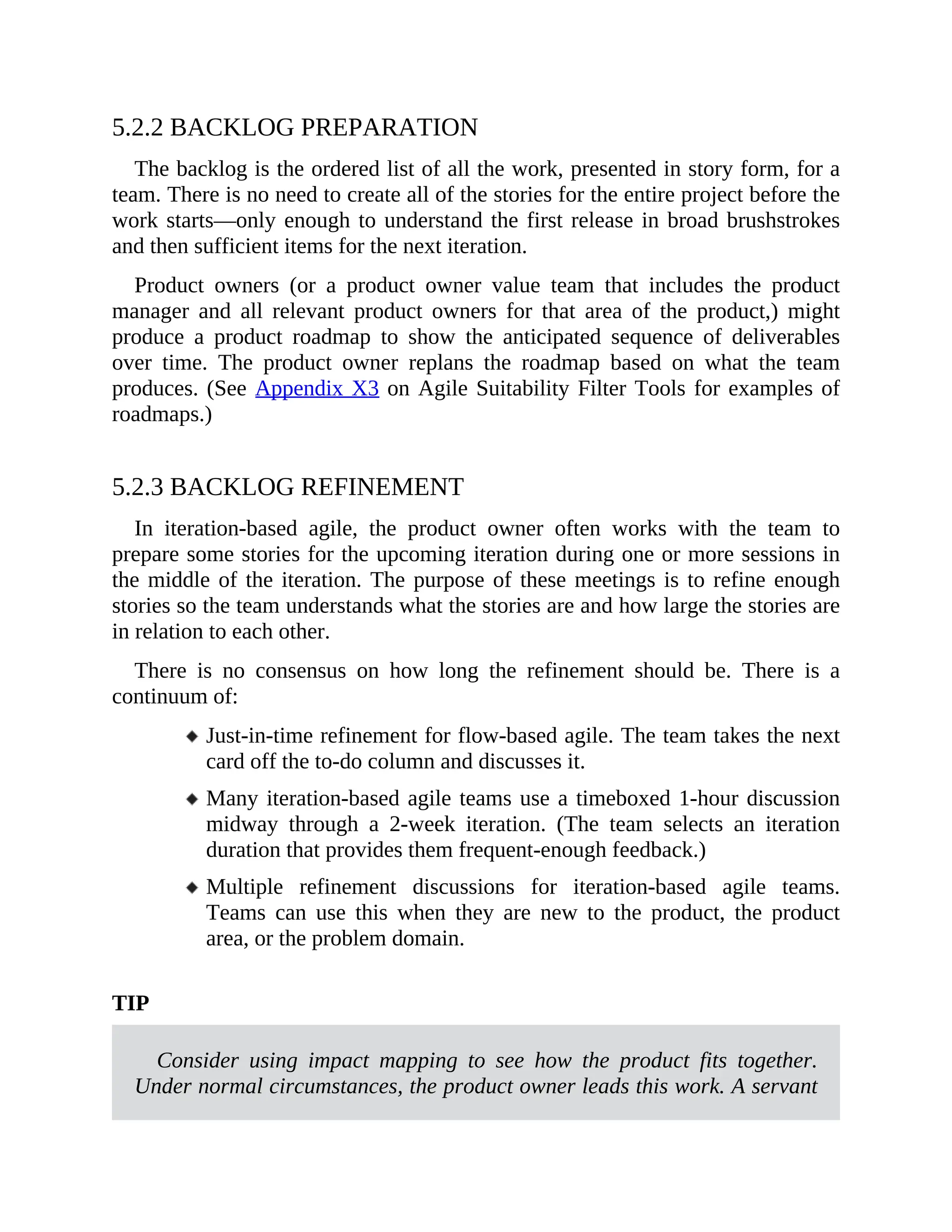5.2.2 BACKLOG PREPARATION
The backlog is the ordered list of all the work, presented in story form, for a
team. There is no need to create all of the stories for the entire project before the
work starts—only enough to understand the first release in broad brushstrokes
and then sufficient items for the next iteration.
Product owners (or a product owner value team that includes the product
manager and all relevant product owners for that area of the product,) might
produce a product roadmap to show the anticipated sequence of deliverables
over time. The product owner replans the roadmap based on what the team
produces. (See Appendix X3 on Agile Suitability Filter Tools for examples of
roadmaps.)
5.2.3 BACKLOG REFINEMENT
In iteration-based agile, the product owner often works with the team to
prepare some stories for the upcoming iteration during one or more sessions in
the middle of the iteration. The purpose of these meetings is to refine enough
stories so the team understands what the stories are and how large the stories are
in relation to each other.
There is no consensus on how long the refinement should be. There is a
continuum of:
Just-in-time refinement for flow-based agile. The team takes the next
card off the to-do column and discusses it.
Many iteration-based agile teams use a timeboxed 1-hour discussion
midway through a 2-week iteration. (The team selects an iteration
duration that provides them frequent-enough feedback.)
Multiple refinement discussions for iteration-based agile teams.
Teams can use this when they are new to the product, the product
area, or the problem domain.
TIP
Consider using impact mapping to see how the product fits together.
Under normal circumstances, the product owner leads this work. A servant
 