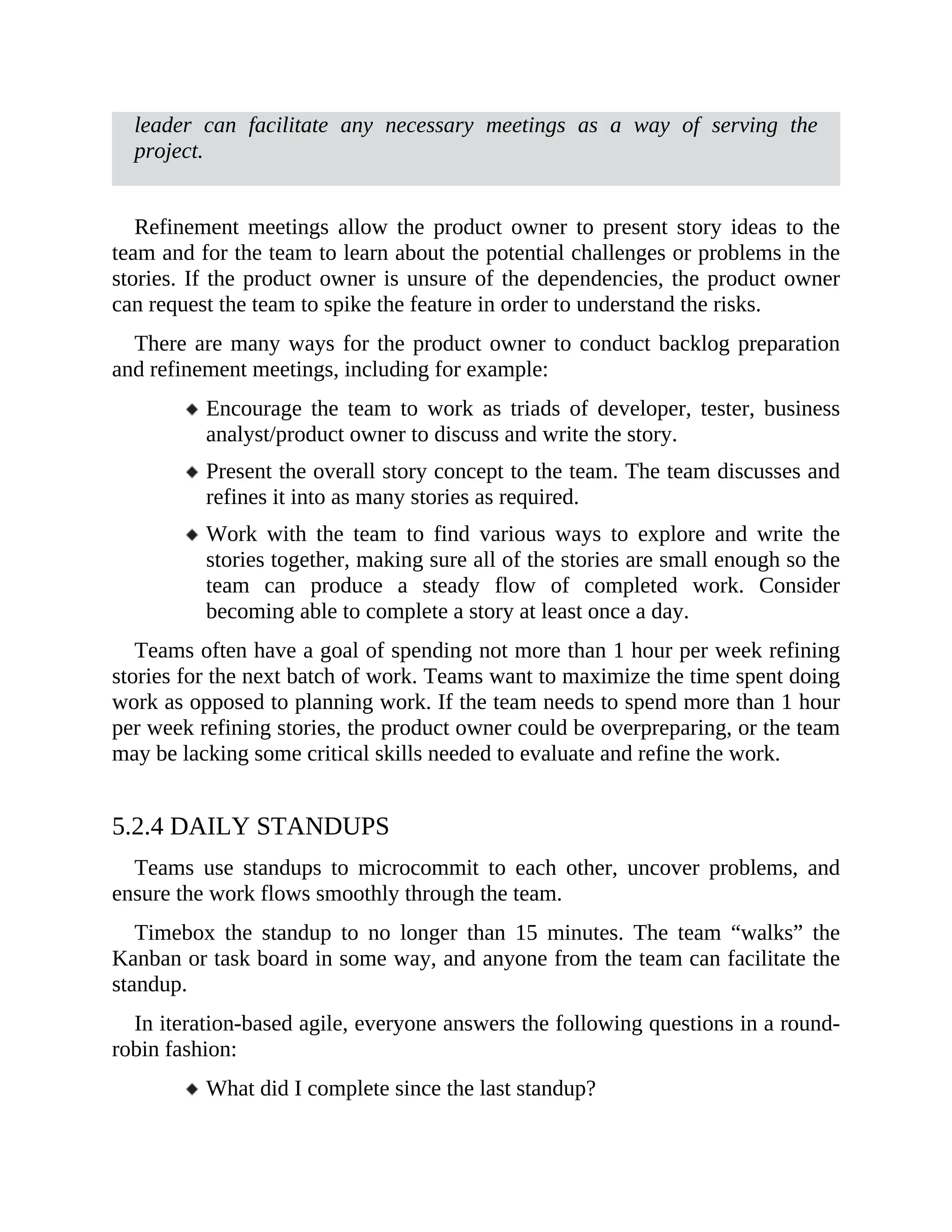 leader can facilitate any necessary meetings as a way of serving the
project.
Refinement meetings allow the product owner to present story ideas to the
team and for the team to learn about the potential challenges or problems in the
stories. If the product owner is unsure of the dependencies, the product owner
can request the team to spike the feature in order to understand the risks.
There are many ways for the product owner to conduct backlog preparation
and refinement meetings, including for example:
Encourage the team to work as triads of developer, tester, business
analyst/product owner to discuss and write the story.
Present the overall story concept to the team. The team discusses and
refines it into as many stories as required.
Work with the team to find various ways to explore and write the
stories together, making sure all of the stories are small enough so the
team can produce a steady flow of completed work. Consider
becoming able to complete a story at least once a day.
Teams often have a goal of spending not more than 1 hour per week refining
stories for the next batch of work. Teams want to maximize the time spent doing
work as opposed to planning work. If the team needs to spend more than 1 hour
per week refining stories, the product owner could be overpreparing, or the team
may be lacking some critical skills needed to evaluate and refine the work.
5.2.4 DAILY STANDUPS
Teams use standups to microcommit to each other, uncover problems, and
ensure the work flows smoothly through the team.
Timebox the standup to no longer than 15 minutes. The team “walks” the
Kanban or task board in some way, and anyone from the team can facilitate the
standup.
In iteration-based agile, everyone answers the following questions in a round-
robin fashion:
What did I complete since the last standup?
 