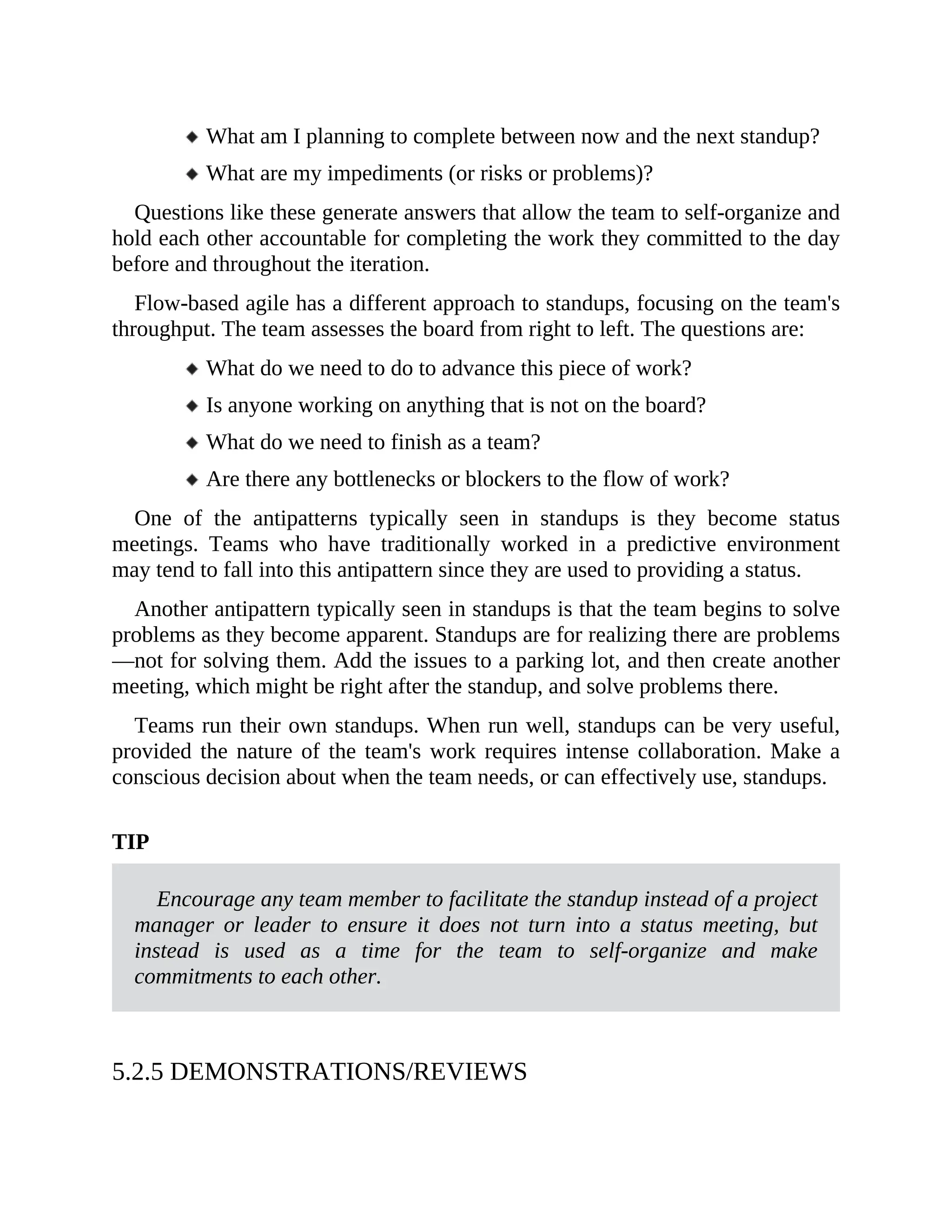 What am I planning to complete between now and the next standup?
What are my impediments (or risks or problems)?
Questions like these generate answers that allow the team to self-organize and
hold each other accountable for completing the work they committed to the day
before and throughout the iteration.
Flow-based agile has a different approach to standups, focusing on the team's
throughput. The team assesses the board from right to left. The questions are:
What do we need to do to advance this piece of work?
Is anyone working on anything that is not on the board?
What do we need to finish as a team?
Are there any bottlenecks or blockers to the flow of work?
One of the antipatterns typically seen in standups is they become status
meetings. Teams who have traditionally worked in a predictive environment
may tend to fall into this antipattern since they are used to providing a status.
Another antipattern typically seen in standups is that the team begins to solve
problems as they become apparent. Standups are for realizing there are problems
—not for solving them. Add the issues to a parking lot, and then create another
meeting, which might be right after the standup, and solve problems there.
Teams run their own standups. When run well, standups can be very useful,
provided the nature of the team's work requires intense collaboration. Make a
conscious decision about when the team needs, or can effectively use, standups.
TIP
Encourage any team member to facilitate the standup instead of a project
manager or leader to ensure it does not turn into a status meeting, but
instead is used as a time for the team to self-organize and make
commitments to each other.
5.2.5 DEMONSTRATIONS/REVIEWS
 