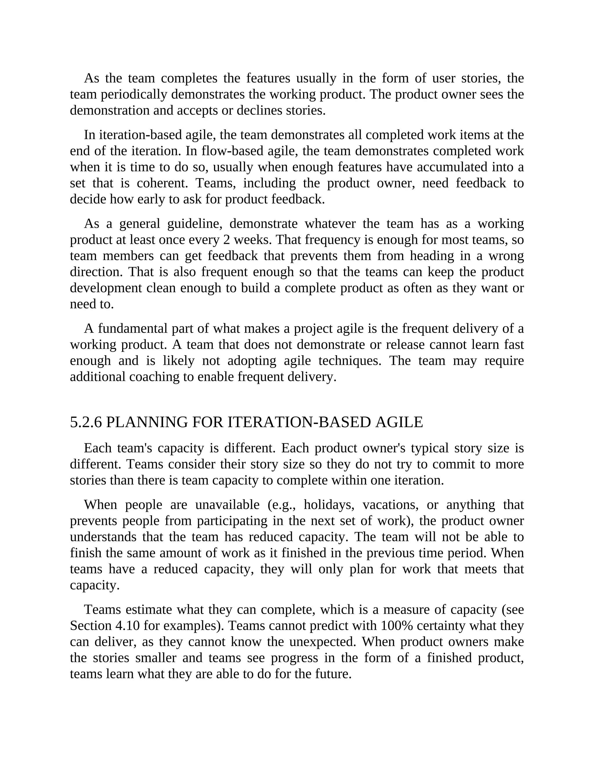 As the team completes the features usually in the form of user stories, the
team periodically demonstrates the working product. The product owner sees the
demonstration and accepts or declines stories.
In iteration-based agile, the team demonstrates all completed work items at the
end of the iteration. In flow-based agile, the team demonstrates completed work
when it is time to do so, usually when enough features have accumulated into a
set that is coherent. Teams, including the product owner, need feedback to
decide how early to ask for product feedback.
As a general guideline, demonstrate whatever the team has as a working
product at least once every 2 weeks. That frequency is enough for most teams, so
team members can get feedback that prevents them from heading in a wrong
direction. That is also frequent enough so that the teams can keep the product
development clean enough to build a complete product as often as they want or
need to.
A fundamental part of what makes a project agile is the frequent delivery of a
working product. A team that does not demonstrate or release cannot learn fast
enough and is likely not adopting agile techniques. The team may require
additional coaching to enable frequent delivery.
5.2.6 PLANNING FOR ITERATION-BASED AGILE
Each team's capacity is different. Each product owner's typical story size is
different. Teams consider their story size so they do not try to commit to more
stories than there is team capacity to complete within one iteration.
When people are unavailable (e.g., holidays, vacations, or anything that
prevents people from participating in the next set of work), the product owner
understands that the team has reduced capacity. The team will not be able to
finish the same amount of work as it finished in the previous time period. When
teams have a reduced capacity, they will only plan for work that meets that
capacity.
Teams estimate what they can complete, which is a measure of capacity (see
Section 4.10 for examples). Teams cannot predict with 100% certainty what they
can deliver, as they cannot know the unexpected. When product owners make
the stories smaller and teams see progress in the form of a finished product,
teams learn what they are able to do for the future.
 