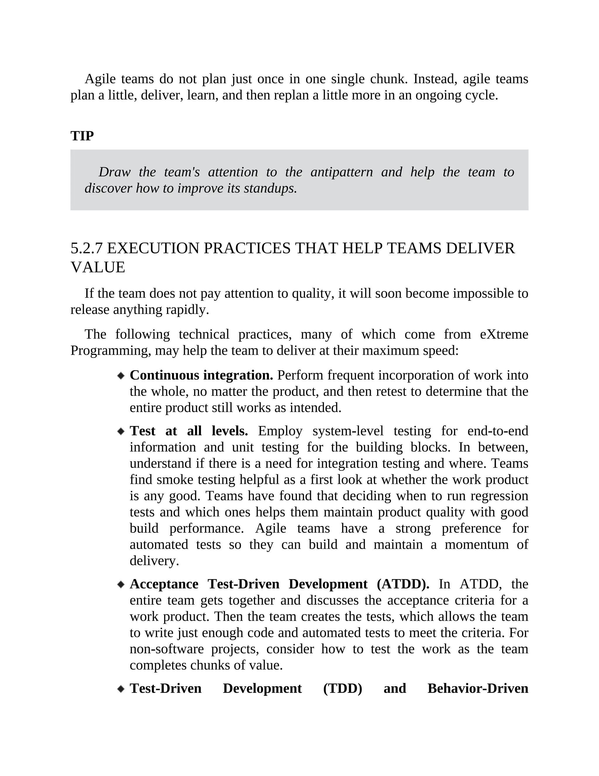 Agile teams do not plan just once in one single chunk. Instead, agile teams
plan a little, deliver, learn, and then replan a little more in an ongoing cycle.
TIP
Draw the team's attention to the antipattern and help the team to
discover how to improve its standups.
5.2.7 EXECUTION PRACTICES THAT HELP TEAMS DELIVER
VALUE
If the team does not pay attention to quality, it will soon become impossible to
release anything rapidly.
The following technical practices, many of which come from eXtreme
Programming, may help the team to deliver at their maximum speed:
Continuous integration. Perform frequent incorporation of work into
the whole, no matter the product, and then retest to determine that the
entire product still works as intended.
Test at all levels. Employ system-level testing for end-to-end
information and unit testing for the building blocks. In between,
understand if there is a need for integration testing and where. Teams
find smoke testing helpful as a first look at whether the work product
is any good. Teams have found that deciding when to run regression
tests and which ones helps them maintain product quality with good
build performance. Agile teams have a strong preference for
automated tests so they can build and maintain a momentum of
delivery.
Acceptance Test-Driven Development (ATDD). In ATDD, the
entire team gets together and discusses the acceptance criteria for a
work product. Then the team creates the tests, which allows the team
to write just enough code and automated tests to meet the criteria. For
non-software projects, consider how to test the work as the team
completes chunks of value.
Test-Driven Development (TDD) and Behavior-Driven
 
