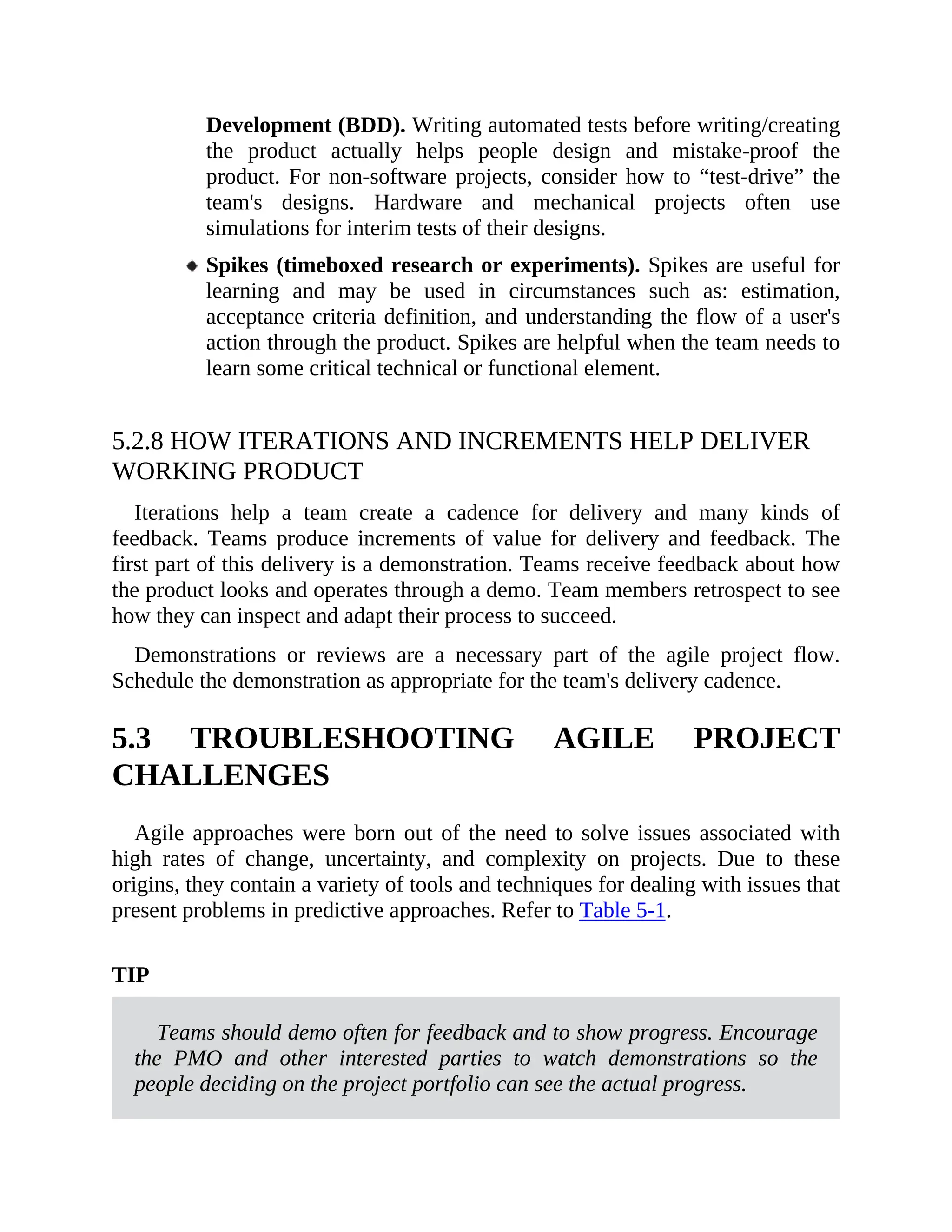 Development (BDD). Writing automated tests before writing/creating
the product actually helps people design and mistake-proof the
product. For non-software projects, consider how to “test-drive” the
team's designs. Hardware and mechanical projects often use
simulations for interim tests of their designs.
Spikes (timeboxed research or experiments). Spikes are useful for
learning and may be used in circumstances such as: estimation,
acceptance criteria definition, and understanding the flow of a user's
action through the product. Spikes are helpful when the team needs to
learn some critical technical or functional element.
5.2.8 HOW ITERATIONS AND INCREMENTS HELP DELIVER
WORKING PRODUCT
Iterations help a team create a cadence for delivery and many kinds of
feedback. Teams produce increments of value for delivery and feedback. The
first part of this delivery is a demonstration. Teams receive feedback about how
the product looks and operates through a demo. Team members retrospect to see
how they can inspect and adapt their process to succeed.
Demonstrations or reviews are a necessary part of the agile project flow.
Schedule the demonstration as appropriate for the team's delivery cadence.
5.3 TROUBLESHOOTING AGILE PROJECT
CHALLENGES
Agile approaches were born out of the need to solve issues associated with
high rates of change, uncertainty, and complexity on projects. Due to these
origins, they contain a variety of tools and techniques for dealing with issues that
present problems in predictive approaches. Refer to Table 5-1.
TIP
Teams should demo often for feedback and to show progress. Encourage
the PMO and other interested parties to watch demonstrations so the
people deciding on the project portfolio can see the actual progress.
 