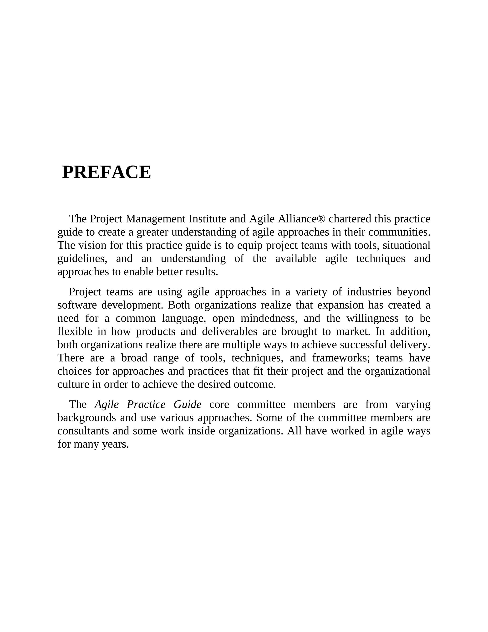 PREFACE
The Project Management Institute and Agile Alliance® chartered this practice
guide to create a greater understanding of agile approaches in their communities.
The vision for this practice guide is to equip project teams with tools, situational
guidelines, and an understanding of the available agile techniques and
approaches to enable better results.
Project teams are using agile approaches in a variety of industries beyond
software development. Both organizations realize that expansion has created a
need for a common language, open mindedness, and the willingness to be
flexible in how products and deliverables are brought to market. In addition,
both organizations realize there are multiple ways to achieve successful delivery.
There are a broad range of tools, techniques, and frameworks; teams have
choices for approaches and practices that fit their project and the organizational
culture in order to achieve the desired outcome.
The Agile Practice Guide core committee members are from varying
backgrounds and use various approaches. Some of the committee members are
consultants and some work inside organizations. All have worked in agile ways
for many years.
 