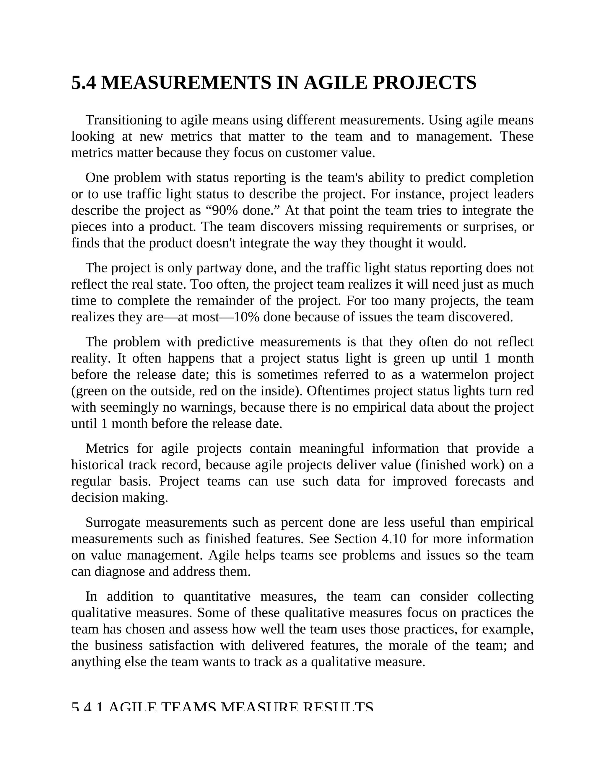 5.4 MEASUREMENTS IN AGILE PROJECTS
Transitioning to agile means using different measurements. Using agile means
looking at new metrics that matter to the team and to management. These
metrics matter because they focus on customer value.
One problem with status reporting is the team's ability to predict completion
or to use traffic light status to describe the project. For instance, project leaders
describe the project as “90% done.” At that point the team tries to integrate the
pieces into a product. The team discovers missing requirements or surprises, or
finds that the product doesn't integrate the way they thought it would.
The project is only partway done, and the traffic light status reporting does not
reflect the real state. Too often, the project team realizes it will need just as much
time to complete the remainder of the project. For too many projects, the team
realizes they are—at most—10% done because of issues the team discovered.
The problem with predictive measurements is that they often do not reflect
reality. It often happens that a project status light is green up until 1 month
before the release date; this is sometimes referred to as a watermelon project
(green on the outside, red on the inside). Oftentimes project status lights turn red
with seemingly no warnings, because there is no empirical data about the project
until 1 month before the release date.
Metrics for agile projects contain meaningful information that provide a
historical track record, because agile projects deliver value (finished work) on a
regular basis. Project teams can use such data for improved forecasts and
decision making.
Surrogate measurements such as percent done are less useful than empirical
measurements such as finished features. See Section 4.10 for more information
on value management. Agile helps teams see problems and issues so the team
can diagnose and address them.
In addition to quantitative measures, the team can consider collecting
qualitative measures. Some of these qualitative measures focus on practices the
team has chosen and assess how well the team uses those practices, for example,
the business satisfaction with delivered features, the morale of the team; and
anything else the team wants to track as a qualitative measure.
5.4.1 AGILE TEAMS MEASURE RESULTS
 