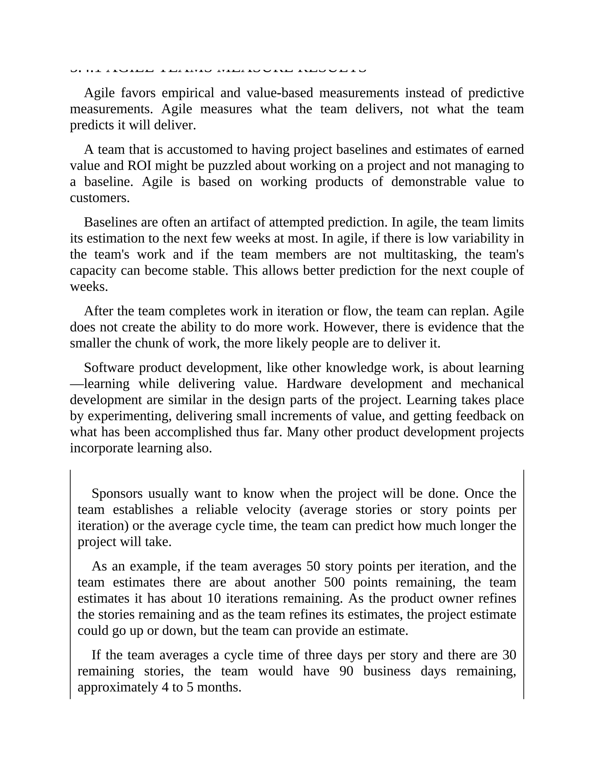 5.4.1 AGILE TEAMS MEASURE RESULTS
Agile favors empirical and value-based measurements instead of predictive
measurements. Agile measures what the team delivers, not what the team
predicts it will deliver.
A team that is accustomed to having project baselines and estimates of earned
value and ROI might be puzzled about working on a project and not managing to
a baseline. Agile is based on working products of demonstrable value to
customers.
Baselines are often an artifact of attempted prediction. In agile, the team limits
its estimation to the next few weeks at most. In agile, if there is low variability in
the team's work and if the team members are not multitasking, the team's
capacity can become stable. This allows better prediction for the next couple of
weeks.
After the team completes work in iteration or flow, the team can replan. Agile
does not create the ability to do more work. However, there is evidence that the
smaller the chunk of work, the more likely people are to deliver it.
Software product development, like other knowledge work, is about learning
—learning while delivering value. Hardware development and mechanical
development are similar in the design parts of the project. Learning takes place
by experimenting, delivering small increments of value, and getting feedback on
what has been accomplished thus far. Many other product development projects
incorporate learning also.
Sponsors usually want to know when the project will be done. Once the
team establishes a reliable velocity (average stories or story points per
iteration) or the average cycle time, the team can predict how much longer the
project will take.
As an example, if the team averages 50 story points per iteration, and the
team estimates there are about another 500 points remaining, the team
estimates it has about 10 iterations remaining. As the product owner refines
the stories remaining and as the team refines its estimates, the project estimate
could go up or down, but the team can provide an estimate.
If the team averages a cycle time of three days per story and there are 30
remaining stories, the team would have 90 business days remaining,
approximately 4 to 5 months.
 