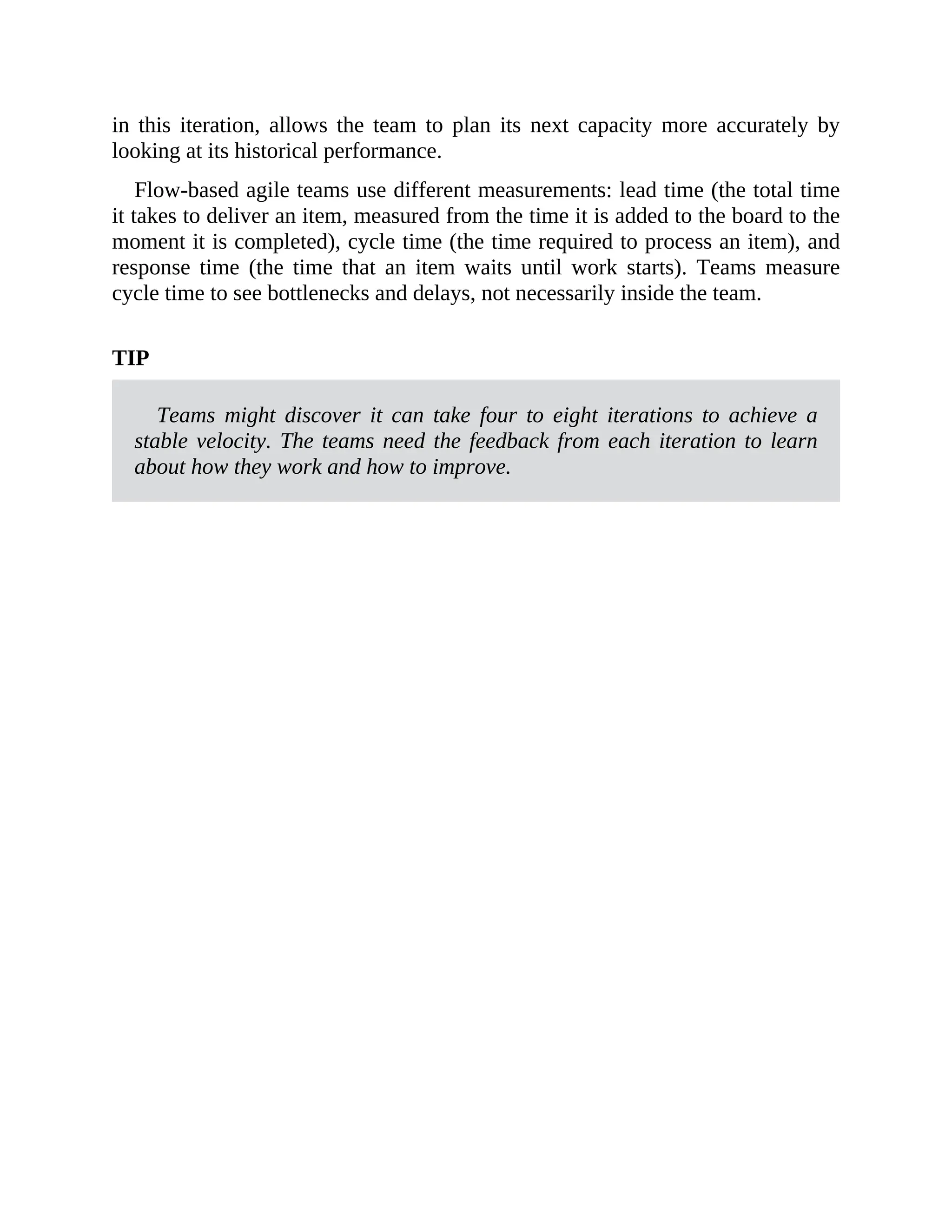 in this iteration, allows the team to plan its next capacity more accurately by
looking at its historical performance.
Flow-based agile teams use different measurements: lead time (the total time
it takes to deliver an item, measured from the time it is added to the board to the
moment it is completed), cycle time (the time required to process an item), and
response time (the time that an item waits until work starts). Teams measure
cycle time to see bottlenecks and delays, not necessarily inside the team.
TIP
Teams might discover it can take four to eight iterations to achieve a
stable velocity. The teams need the feedback from each iteration to learn
about how they work and how to improve.
 