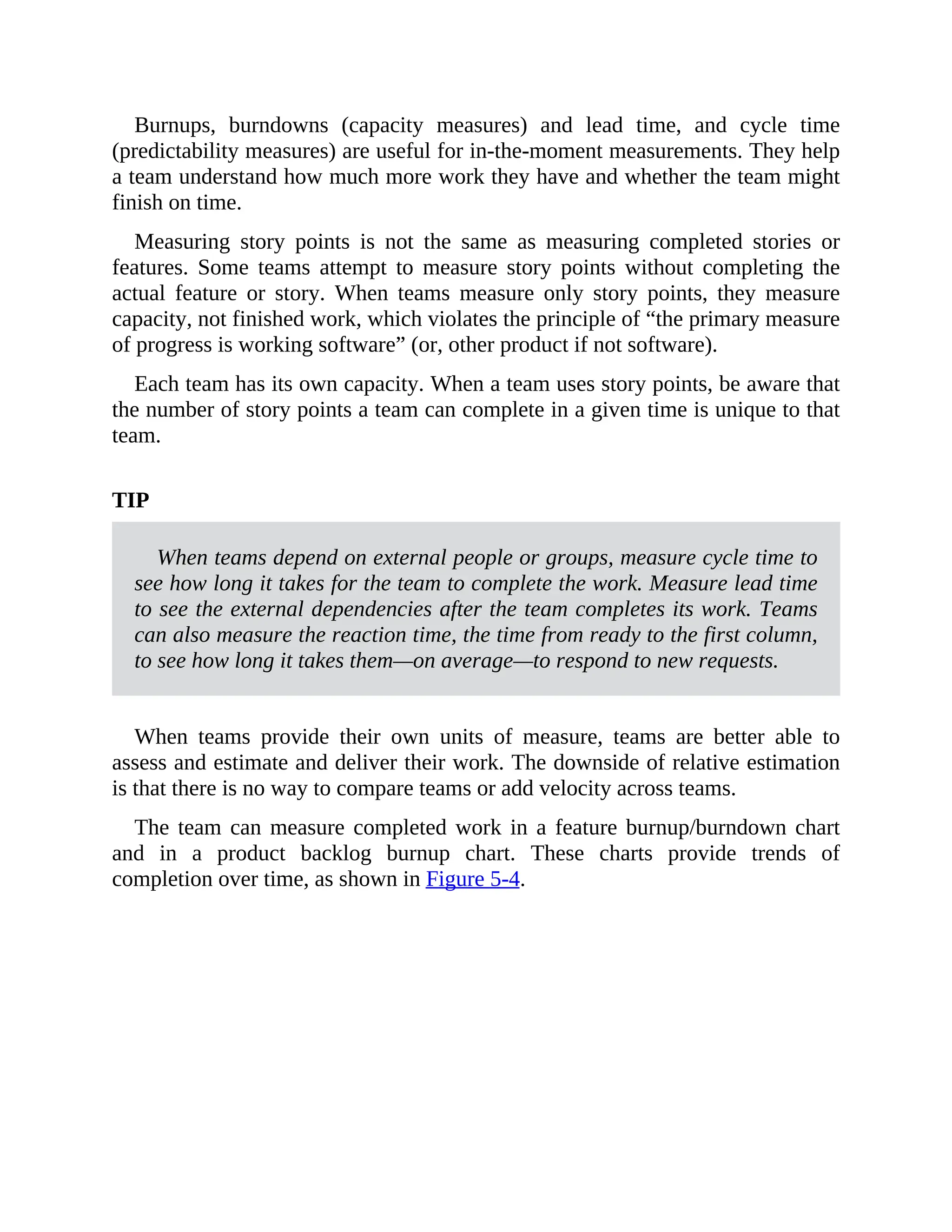 Burnups, burndowns (capacity measures) and lead time, and cycle time
(predictability measures) are useful for in-the-moment measurements. They help
a team understand how much more work they have and whether the team might
finish on time.
Measuring story points is not the same as measuring completed stories or
features. Some teams attempt to measure story points without completing the
actual feature or story. When teams measure only story points, they measure
capacity, not finished work, which violates the principle of “the primary measure
of progress is working software” (or, other product if not software).
Each team has its own capacity. When a team uses story points, be aware that
the number of story points a team can complete in a given time is unique to that
team.
TIP
When teams depend on external people or groups, measure cycle time to
see how long it takes for the team to complete the work. Measure lead time
to see the external dependencies after the team completes its work. Teams
can also measure the reaction time, the time from ready to the first column,
to see how long it takes them—on average—to respond to new requests.
When teams provide their own units of measure, teams are better able to
assess and estimate and deliver their work. The downside of relative estimation
is that there is no way to compare teams or add velocity across teams.
The team can measure completed work in a feature burnup/burndown chart
and in a product backlog burnup chart. These charts provide trends of
completion over time, as shown in Figure 5-4.
 