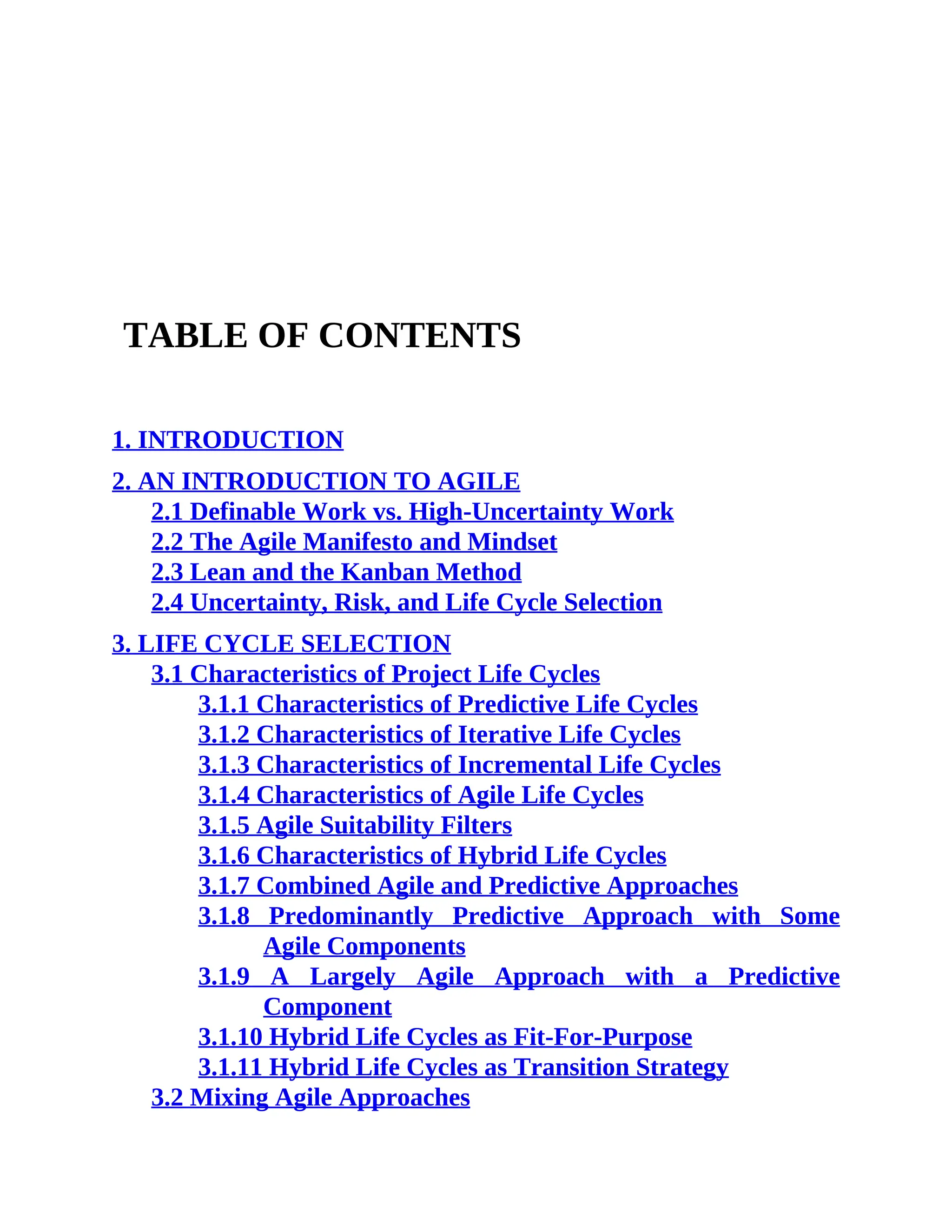 TABLE OF CONTENTS
1. INTRODUCTION
2. AN INTRODUCTION TO AGILE
2.1 Definable Work vs. High-Uncertainty Work
2.2 The Agile Manifesto and Mindset
2.3 Lean and the Kanban Method
2.4 Uncertainty, Risk, and Life Cycle Selection
3. LIFE CYCLE SELECTION
3.1 Characteristics of Project Life Cycles
3.1.1 Characteristics of Predictive Life Cycles
3.1.2 Characteristics of Iterative Life Cycles
3.1.3 Characteristics of Incremental Life Cycles
3.1.4 Characteristics of Agile Life Cycles
3.1.5 Agile Suitability Filters
3.1.6 Characteristics of Hybrid Life Cycles
3.1.7 Combined Agile and Predictive Approaches
3.1.8 Predominantly Predictive Approach with Some
Agile Components
3.1.9 A Largely Agile Approach with a Predictive
Component
3.1.10 Hybrid Life Cycles as Fit-For-Purpose
3.1.11 Hybrid Life Cycles as Transition Strategy
3.2 Mixing Agile Approaches
 