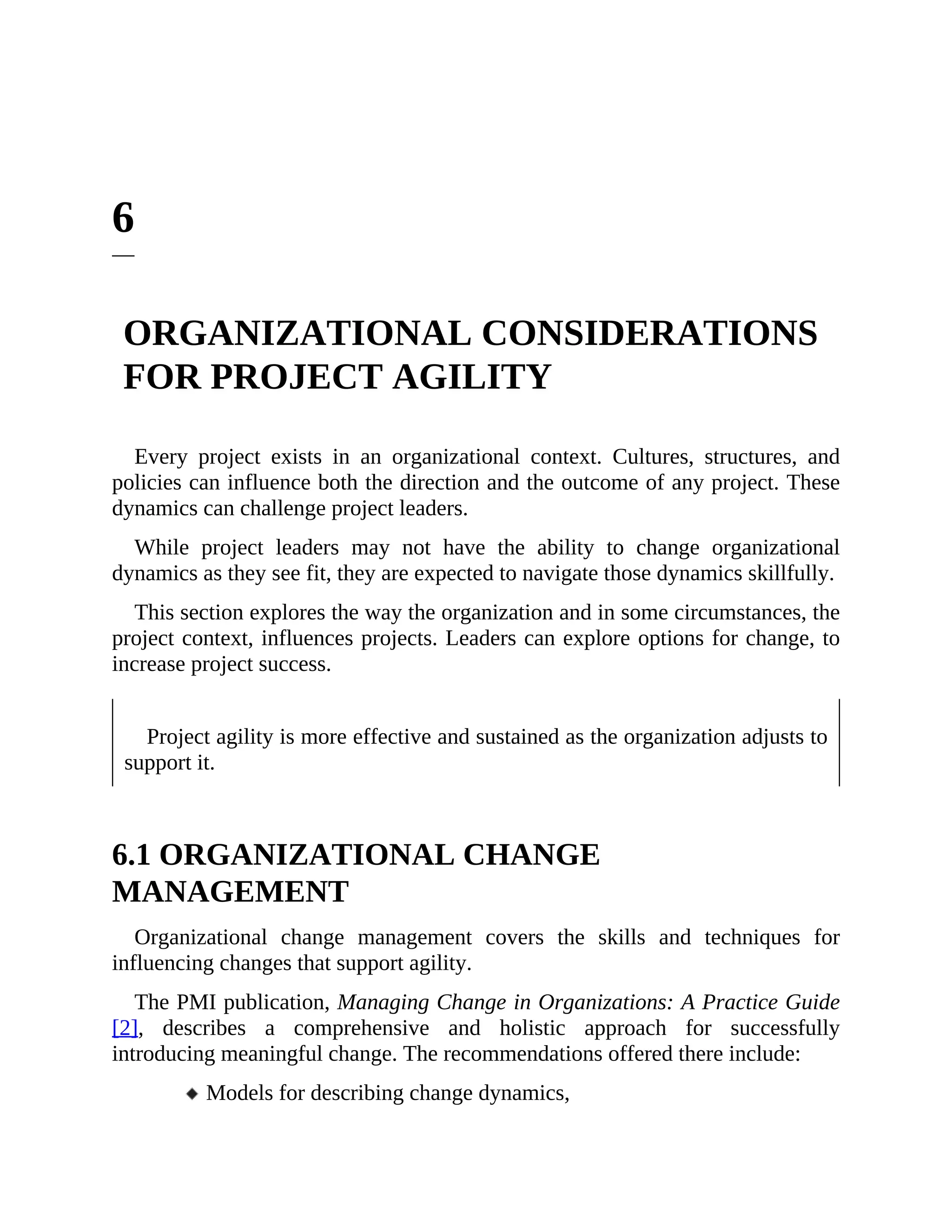 6
ORGANIZATIONAL CONSIDERATIONS
FOR PROJECT AGILITY
Every project exists in an organizational context. Cultures, structures, and
policies can influence both the direction and the outcome of any project. These
dynamics can challenge project leaders.
While project leaders may not have the ability to change organizational
dynamics as they see fit, they are expected to navigate those dynamics skillfully.
This section explores the way the organization and in some circumstances, the
project context, influences projects. Leaders can explore options for change, to
increase project success.
Project agility is more effective and sustained as the organization adjusts to
support it.
6.1 ORGANIZATIONAL CHANGE
MANAGEMENT
Organizational change management covers the skills and techniques for
influencing changes that support agility.
The PMI publication, Managing Change in Organizations: A Practice Guide
[2], describes a comprehensive and holistic approach for successfully
introducing meaningful change. The recommendations offered there include:
Models for describing change dynamics,
 