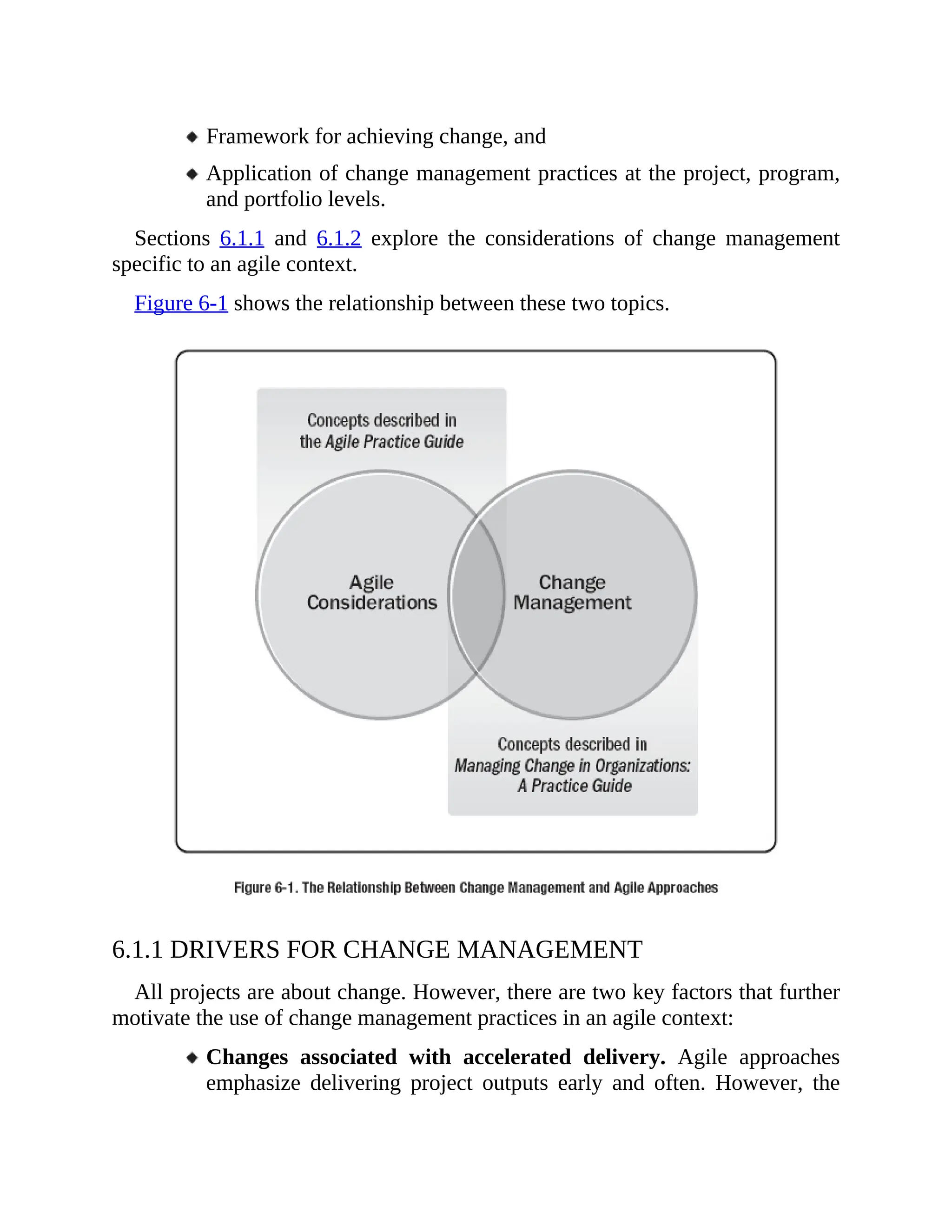 Framework for achieving change, and
Application of change management practices at the project, program,
and portfolio levels.
Sections 6.1.1 and 6.1.2 explore the considerations of change management
specific to an agile context.
Figure 6-1 shows the relationship between these two topics.
6.1.1 DRIVERS FOR CHANGE MANAGEMENT
All projects are about change. However, there are two key factors that further
motivate the use of change management practices in an agile context:
Changes associated with accelerated delivery. Agile approaches
emphasize delivering project outputs early and often. However, the
 