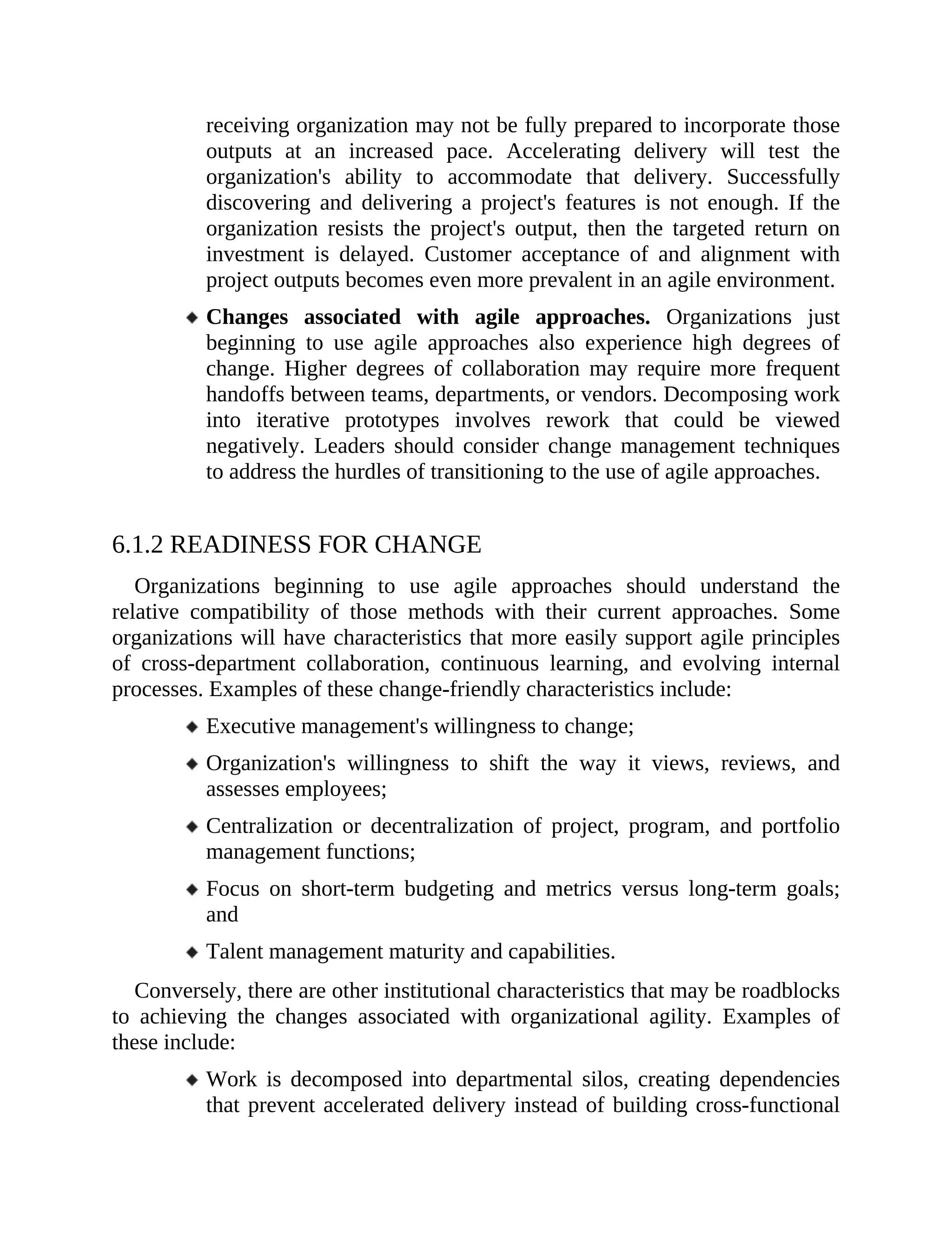 receiving organization may not be fully prepared to incorporate those
outputs at an increased pace. Accelerating delivery will test the
organization's ability to accommodate that delivery. Successfully
discovering and delivering a project's features is not enough. If the
organization resists the project's output, then the targeted return on
investment is delayed. Customer acceptance of and alignment with
project outputs becomes even more prevalent in an agile environment.
Changes associated with agile approaches. Organizations just
beginning to use agile approaches also experience high degrees of
change. Higher degrees of collaboration may require more frequent
handoffs between teams, departments, or vendors. Decomposing work
into iterative prototypes involves rework that could be viewed
negatively. Leaders should consider change management techniques
to address the hurdles of transitioning to the use of agile approaches.
6.1.2 READINESS FOR CHANGE
Organizations beginning to use agile approaches should understand the
relative compatibility of those methods with their current approaches. Some
organizations will have characteristics that more easily support agile principles
of cross-department collaboration, continuous learning, and evolving internal
processes. Examples of these change-friendly characteristics include:
Executive management's willingness to change;
Organization's willingness to shift the way it views, reviews, and
assesses employees;
Centralization or decentralization of project, program, and portfolio
management functions;
Focus on short-term budgeting and metrics versus long-term goals;
and
Talent management maturity and capabilities.
Conversely, there are other institutional characteristics that may be roadblocks
to achieving the changes associated with organizational agility. Examples of
these include:
Work is decomposed into departmental silos, creating dependencies
that prevent accelerated delivery instead of building cross-functional
 