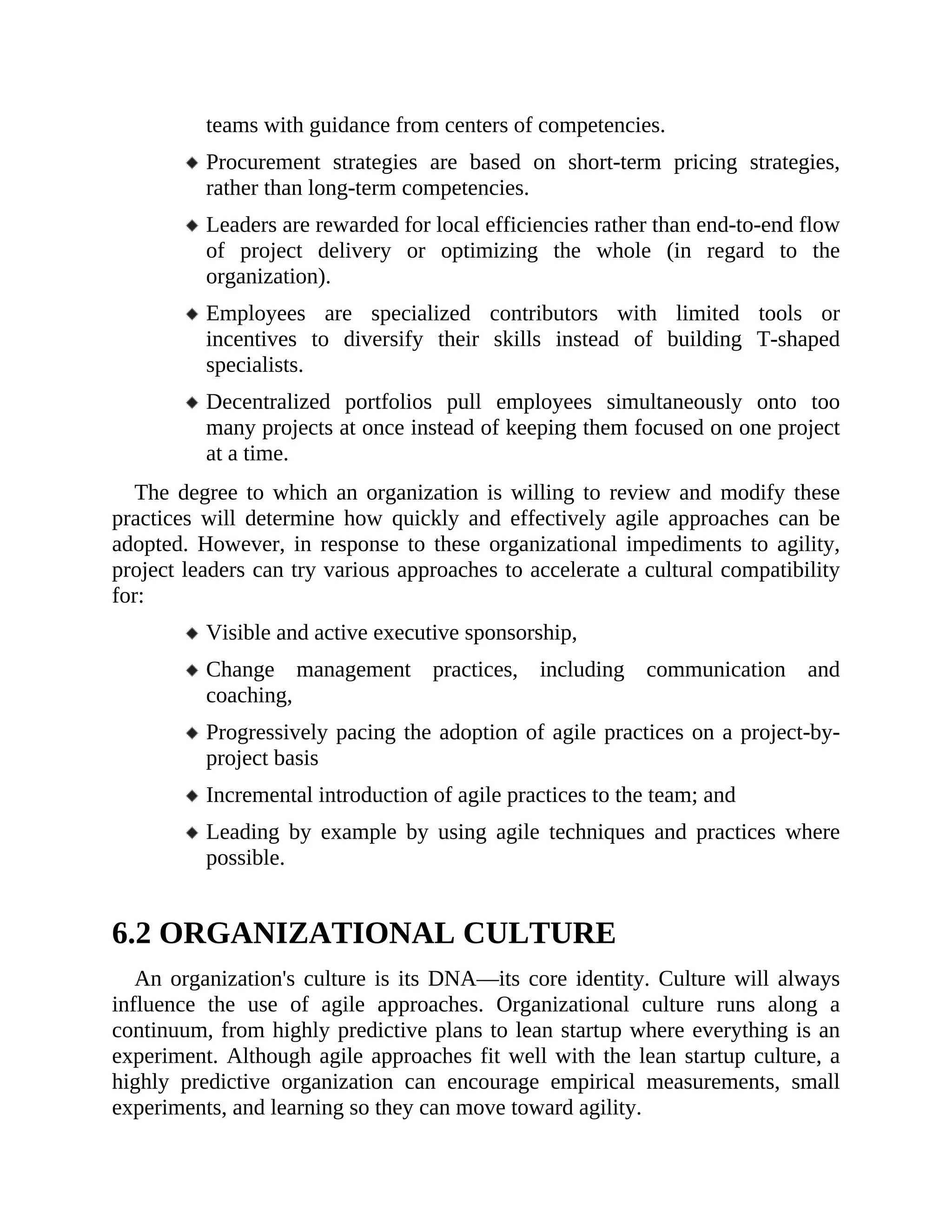 teams with guidance from centers of competencies.
Procurement strategies are based on short-term pricing strategies,
rather than long-term competencies.
Leaders are rewarded for local efficiencies rather than end-to-end flow
of project delivery or optimizing the whole (in regard to the
organization).
Employees are specialized contributors with limited tools or
incentives to diversify their skills instead of building T-shaped
specialists.
Decentralized portfolios pull employees simultaneously onto too
many projects at once instead of keeping them focused on one project
at a time.
The degree to which an organization is willing to review and modify these
practices will determine how quickly and effectively agile approaches can be
adopted. However, in response to these organizational impediments to agility,
project leaders can try various approaches to accelerate a cultural compatibility
for:
Visible and active executive sponsorship,
Change management practices, including communication and
coaching,
Progressively pacing the adoption of agile practices on a project-by-
project basis
Incremental introduction of agile practices to the team; and
Leading by example by using agile techniques and practices where
possible.
6.2 ORGANIZATIONAL CULTURE
An organization's culture is its DNA—its core identity. Culture will always
influence the use of agile approaches. Organizational culture runs along a
continuum, from highly predictive plans to lean startup where everything is an
experiment. Although agile approaches fit well with the lean startup culture, a
highly predictive organization can encourage empirical measurements, small
experiments, and learning so they can move toward agility.
 