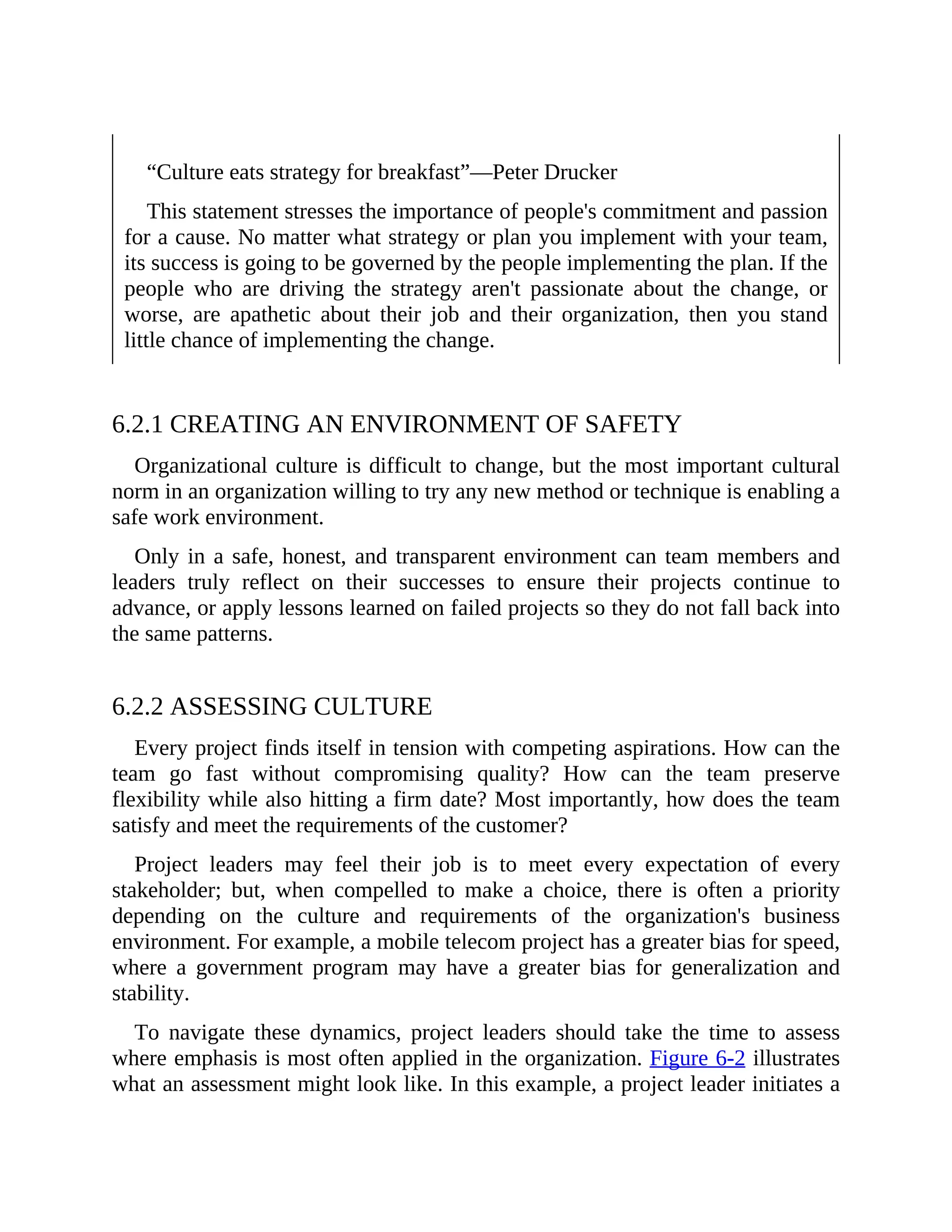“Culture eats strategy for breakfast”—Peter Drucker
This statement stresses the importance of people's commitment and passion
for a cause. No matter what strategy or plan you implement with your team,
its success is going to be governed by the people implementing the plan. If the
people who are driving the strategy aren't passionate about the change, or
worse, are apathetic about their job and their organization, then you stand
little chance of implementing the change.
6.2.1 CREATING AN ENVIRONMENT OF SAFETY
Organizational culture is difficult to change, but the most important cultural
norm in an organization willing to try any new method or technique is enabling a
safe work environment.
Only in a safe, honest, and transparent environment can team members and
leaders truly reflect on their successes to ensure their projects continue to
advance, or apply lessons learned on failed projects so they do not fall back into
the same patterns.
6.2.2 ASSESSING CULTURE
Every project finds itself in tension with competing aspirations. How can the
team go fast without compromising quality? How can the team preserve
flexibility while also hitting a firm date? Most importantly, how does the team
satisfy and meet the requirements of the customer?
Project leaders may feel their job is to meet every expectation of every
stakeholder; but, when compelled to make a choice, there is often a priority
depending on the culture and requirements of the organization's business
environment. For example, a mobile telecom project has a greater bias for speed,
where a government program may have a greater bias for generalization and
stability.
To navigate these dynamics, project leaders should take the time to assess
where emphasis is most often applied in the organization. Figure 6-2 illustrates
what an assessment might look like. In this example, a project leader initiates a
 