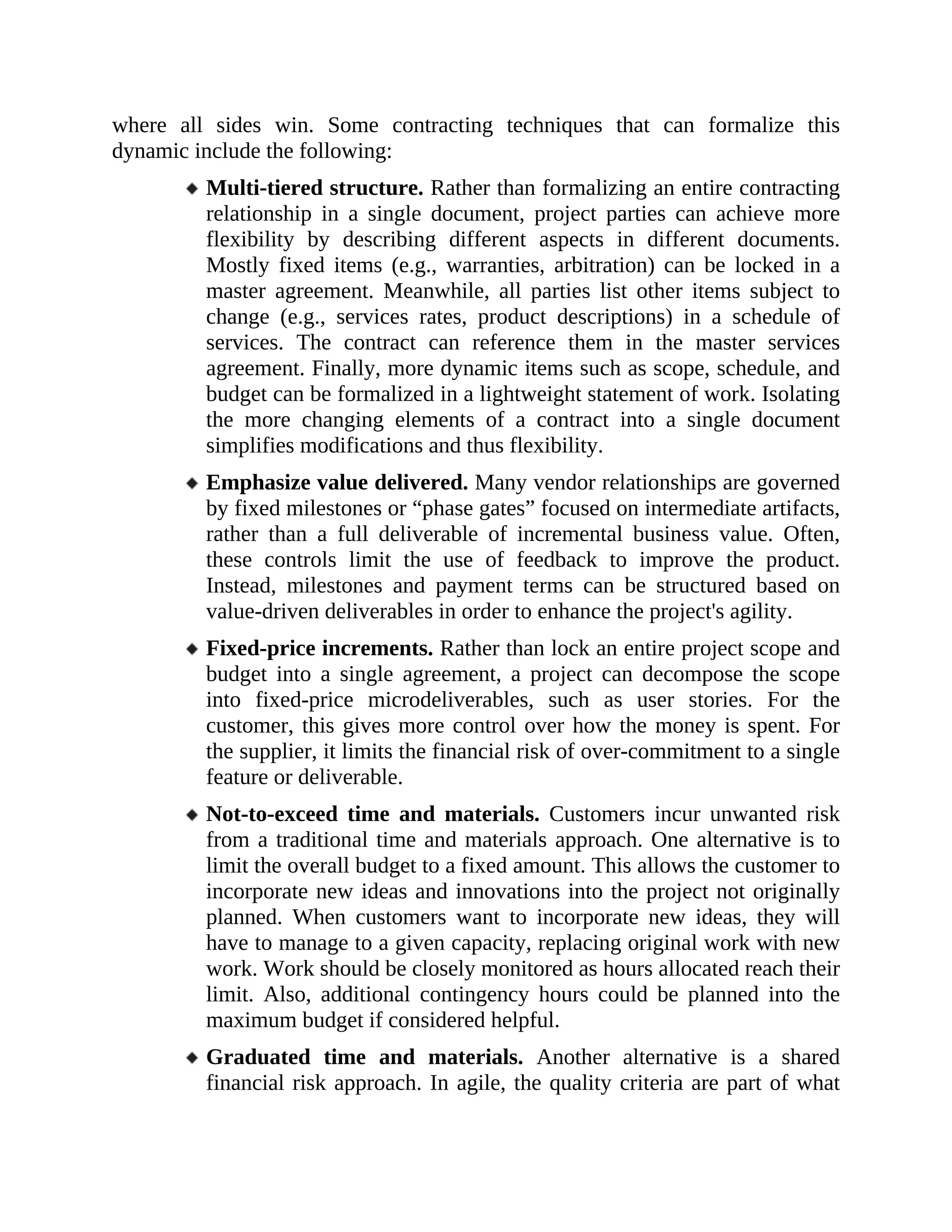 where all sides win. Some contracting techniques that can formalize this
dynamic include the following:
Multi-tiered structure. Rather than formalizing an entire contracting
relationship in a single document, project parties can achieve more
flexibility by describing different aspects in different documents.
Mostly fixed items (e.g., warranties, arbitration) can be locked in a
master agreement. Meanwhile, all parties list other items subject to
change (e.g., services rates, product descriptions) in a schedule of
services. The contract can reference them in the master services
agreement. Finally, more dynamic items such as scope, schedule, and
budget can be formalized in a lightweight statement of work. Isolating
the more changing elements of a contract into a single document
simplifies modifications and thus flexibility.
Emphasize value delivered. Many vendor relationships are governed
by fixed milestones or “phase gates” focused on intermediate artifacts,
rather than a full deliverable of incremental business value. Often,
these controls limit the use of feedback to improve the product.
Instead, milestones and payment terms can be structured based on
value-driven deliverables in order to enhance the project's agility.
Fixed-price increments. Rather than lock an entire project scope and
budget into a single agreement, a project can decompose the scope
into fixed-price microdeliverables, such as user stories. For the
customer, this gives more control over how the money is spent. For
the supplier, it limits the financial risk of over-commitment to a single
feature or deliverable.
Not-to-exceed time and materials. Customers incur unwanted risk
from a traditional time and materials approach. One alternative is to
limit the overall budget to a fixed amount. This allows the customer to
incorporate new ideas and innovations into the project not originally
planned. When customers want to incorporate new ideas, they will
have to manage to a given capacity, replacing original work with new
work. Work should be closely monitored as hours allocated reach their
limit. Also, additional contingency hours could be planned into the
maximum budget if considered helpful.
Graduated time and materials. Another alternative is a shared
financial risk approach. In agile, the quality criteria are part of what
 