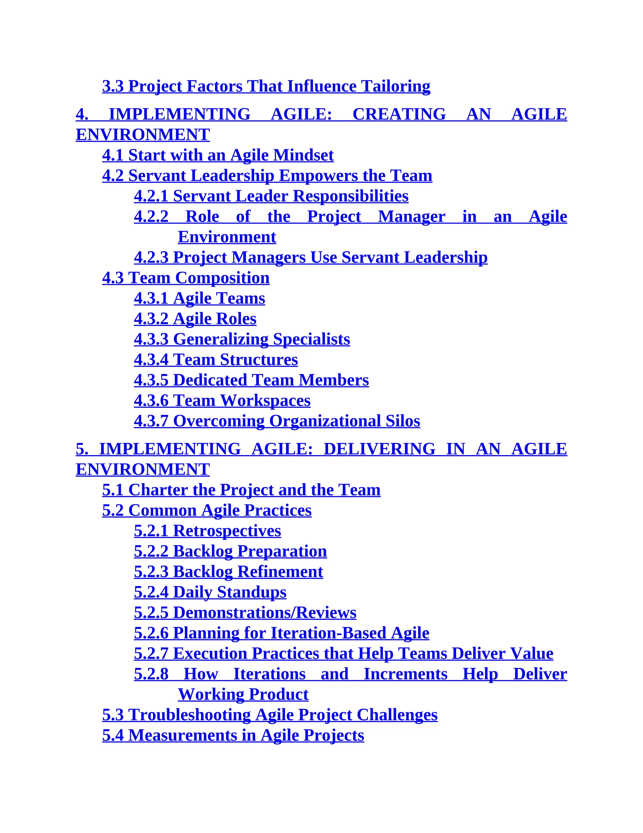3.3 Project Factors That Influence Tailoring
4. IMPLEMENTING AGILE: CREATING AN AGILE
ENVIRONMENT
4.1 Start with an Agile Mindset
4.2 Servant Leadership Empowers the Team
4.2.1 Servant Leader Responsibilities
4.2.2 Role of the Project Manager in an Agile
Environment
4.2.3 Project Managers Use Servant Leadership
4.3 Team Composition
4.3.1 Agile Teams
4.3.2 Agile Roles
4.3.3 Generalizing Specialists
4.3.4 Team Structures
4.3.5 Dedicated Team Members
4.3.6 Team Workspaces
4.3.7 Overcoming Organizational Silos
5. IMPLEMENTING AGILE: DELIVERING IN AN AGILE
ENVIRONMENT
5.1 Charter the Project and the Team
5.2 Common Agile Practices
5.2.1 Retrospectives
5.2.2 Backlog Preparation
5.2.3 Backlog Refinement
5.2.4 Daily Standups
5.2.5 Demonstrations/Reviews
5.2.6 Planning for Iteration-Based Agile
5.2.7 Execution Practices that Help Teams Deliver Value
5.2.8 How Iterations and Increments Help Deliver
Working Product
5.3 Troubleshooting Agile Project Challenges
5.4 Measurements in Agile Projects
 