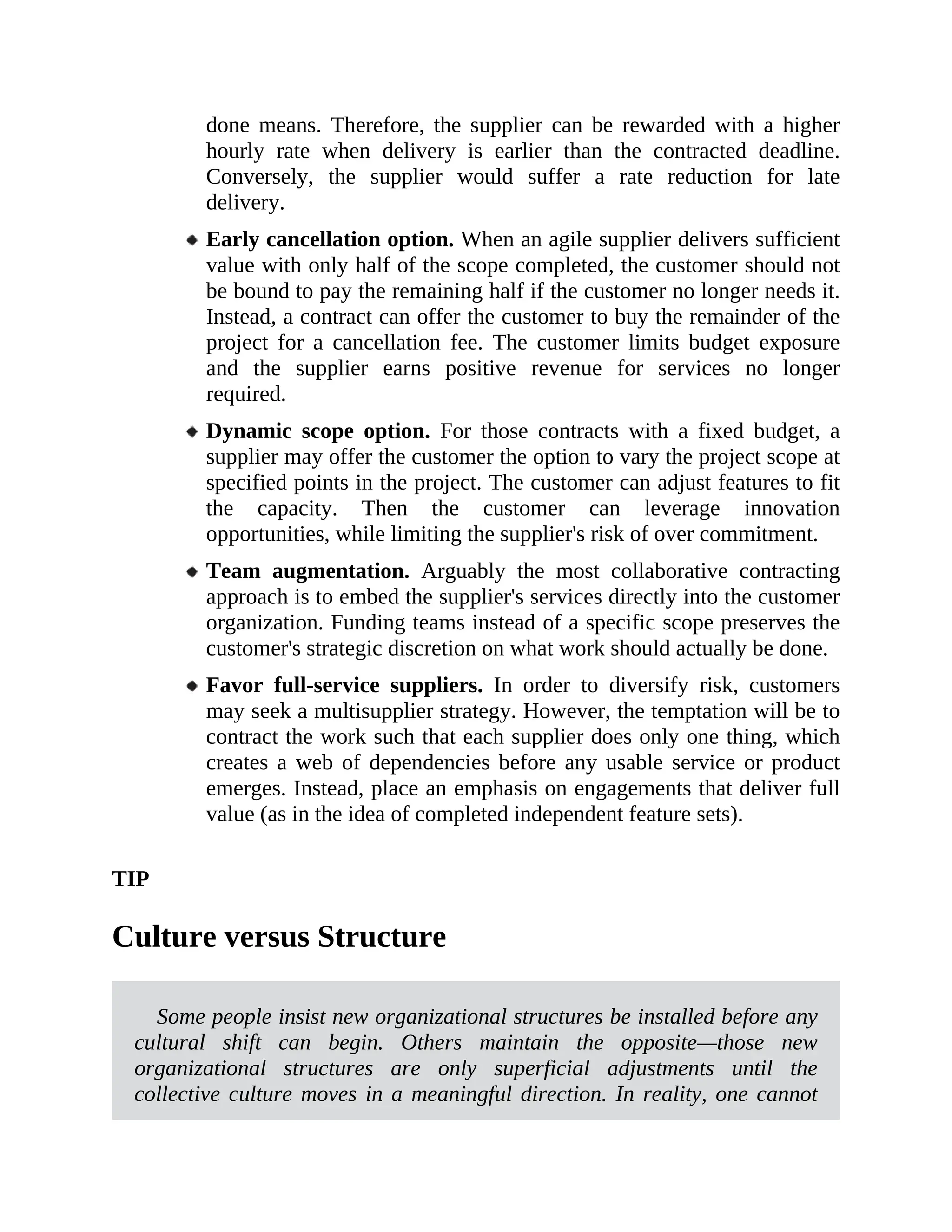 done means. Therefore, the supplier can be rewarded with a higher
hourly rate when delivery is earlier than the contracted deadline.
Conversely, the supplier would suffer a rate reduction for late
delivery.
Early cancellation option. When an agile supplier delivers sufficient
value with only half of the scope completed, the customer should not
be bound to pay the remaining half if the customer no longer needs it.
Instead, a contract can offer the customer to buy the remainder of the
project for a cancellation fee. The customer limits budget exposure
and the supplier earns positive revenue for services no longer
required.
Dynamic scope option. For those contracts with a fixed budget, a
supplier may offer the customer the option to vary the project scope at
specified points in the project. The customer can adjust features to fit
the capacity. Then the customer can leverage innovation
opportunities, while limiting the supplier's risk of over commitment.
Team augmentation. Arguably the most collaborative contracting
approach is to embed the supplier's services directly into the customer
organization. Funding teams instead of a specific scope preserves the
customer's strategic discretion on what work should actually be done.
Favor full-service suppliers. In order to diversify risk, customers
may seek a multisupplier strategy. However, the temptation will be to
contract the work such that each supplier does only one thing, which
creates a web of dependencies before any usable service or product
emerges. Instead, place an emphasis on engagements that deliver full
value (as in the idea of completed independent feature sets).
TIP
Culture versus Structure
Some people insist new organizational structures be installed before any
cultural shift can begin. Others maintain the opposite—those new
organizational structures are only superficial adjustments until the
collective culture moves in a meaningful direction. In reality, one cannot
 