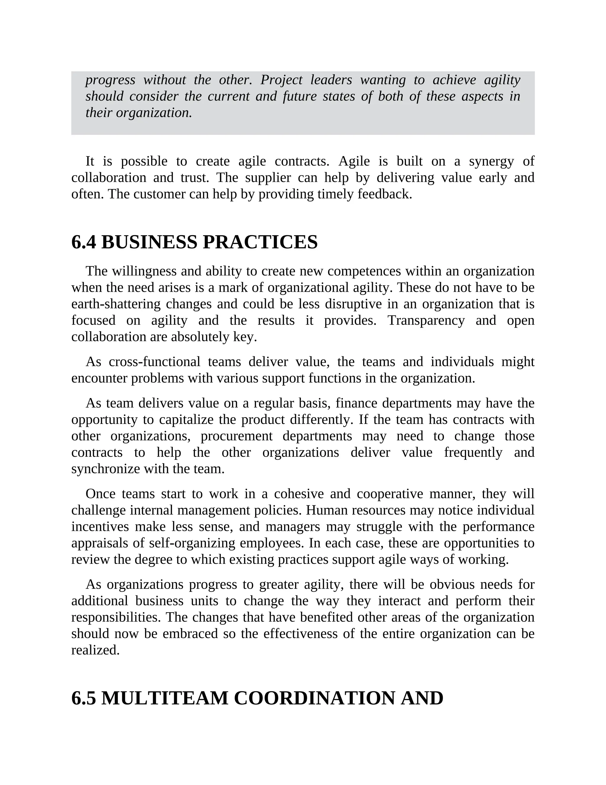 progress without the other. Project leaders wanting to achieve agility
should consider the current and future states of both of these aspects in
their organization.
It is possible to create agile contracts. Agile is built on a synergy of
collaboration and trust. The supplier can help by delivering value early and
often. The customer can help by providing timely feedback.
6.4 BUSINESS PRACTICES
The willingness and ability to create new competences within an organization
when the need arises is a mark of organizational agility. These do not have to be
earth-shattering changes and could be less disruptive in an organization that is
focused on agility and the results it provides. Transparency and open
collaboration are absolutely key.
As cross-functional teams deliver value, the teams and individuals might
encounter problems with various support functions in the organization.
As team delivers value on a regular basis, finance departments may have the
opportunity to capitalize the product differently. If the team has contracts with
other organizations, procurement departments may need to change those
contracts to help the other organizations deliver value frequently and
synchronize with the team.
Once teams start to work in a cohesive and cooperative manner, they will
challenge internal management policies. Human resources may notice individual
incentives make less sense, and managers may struggle with the performance
appraisals of self-organizing employees. In each case, these are opportunities to
review the degree to which existing practices support agile ways of working.
As organizations progress to greater agility, there will be obvious needs for
additional business units to change the way they interact and perform their
responsibilities. The changes that have benefited other areas of the organization
should now be embraced so the effectiveness of the entire organization can be
realized.
6.5 MULTITEAM COORDINATION AND
DEPENDENCIES (SCALING)
 