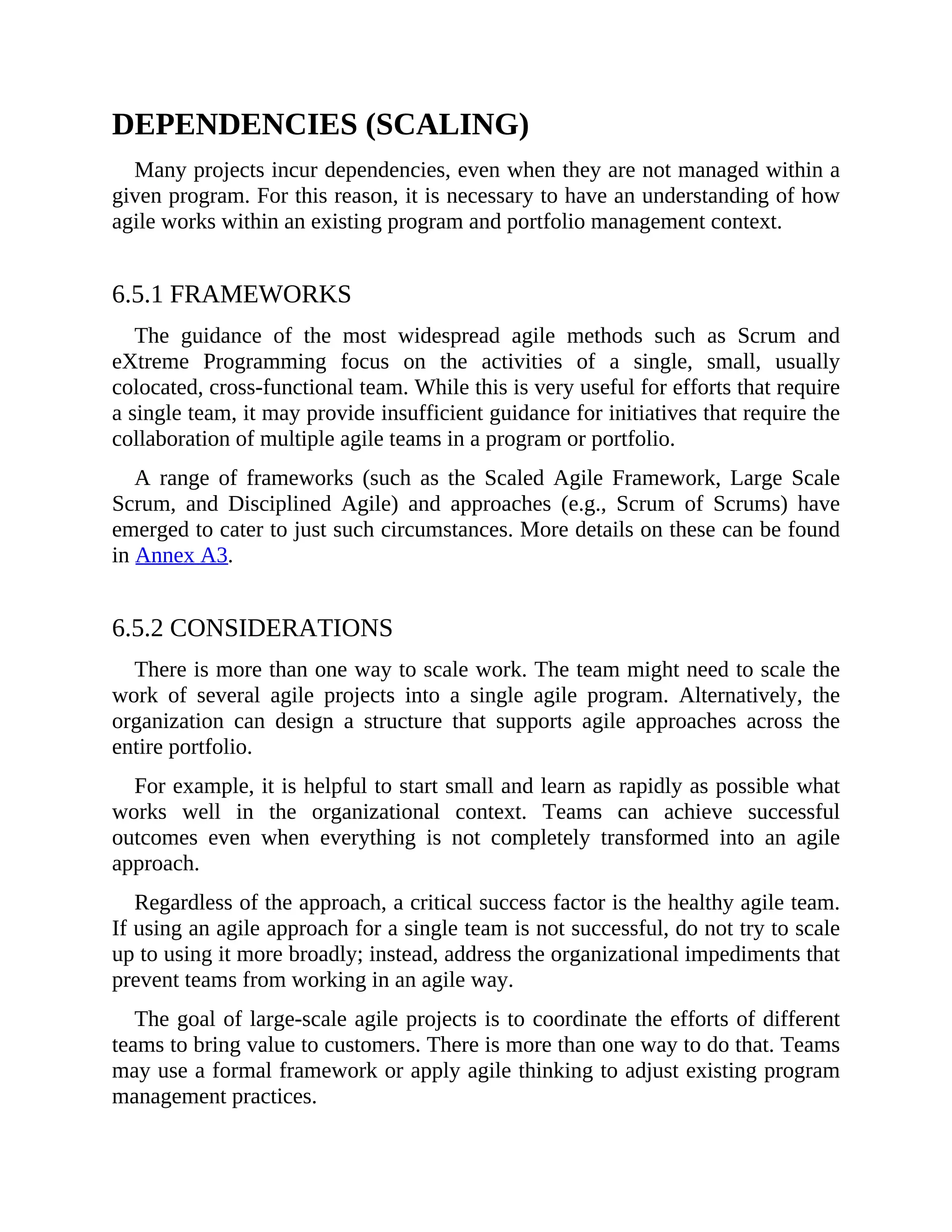 DEPENDENCIES (SCALING)
Many projects incur dependencies, even when they are not managed within a
given program. For this reason, it is necessary to have an understanding of how
agile works within an existing program and portfolio management context.
6.5.1 FRAMEWORKS
The guidance of the most widespread agile methods such as Scrum and
eXtreme Programming focus on the activities of a single, small, usually
colocated, cross-functional team. While this is very useful for efforts that require
a single team, it may provide insufficient guidance for initiatives that require the
collaboration of multiple agile teams in a program or portfolio.
A range of frameworks (such as the Scaled Agile Framework, Large Scale
Scrum, and Disciplined Agile) and approaches (e.g., Scrum of Scrums) have
emerged to cater to just such circumstances. More details on these can be found
in Annex A3.
6.5.2 CONSIDERATIONS
There is more than one way to scale work. The team might need to scale the
work of several agile projects into a single agile program. Alternatively, the
organization can design a structure that supports agile approaches across the
entire portfolio.
For example, it is helpful to start small and learn as rapidly as possible what
works well in the organizational context. Teams can achieve successful
outcomes even when everything is not completely transformed into an agile
approach.
Regardless of the approach, a critical success factor is the healthy agile team.
If using an agile approach for a single team is not successful, do not try to scale
up to using it more broadly; instead, address the organizational impediments that
prevent teams from working in an agile way.
The goal of large-scale agile projects is to coordinate the efforts of different
teams to bring value to customers. There is more than one way to do that. Teams
may use a formal framework or apply agile thinking to adjust existing program
management practices.
 