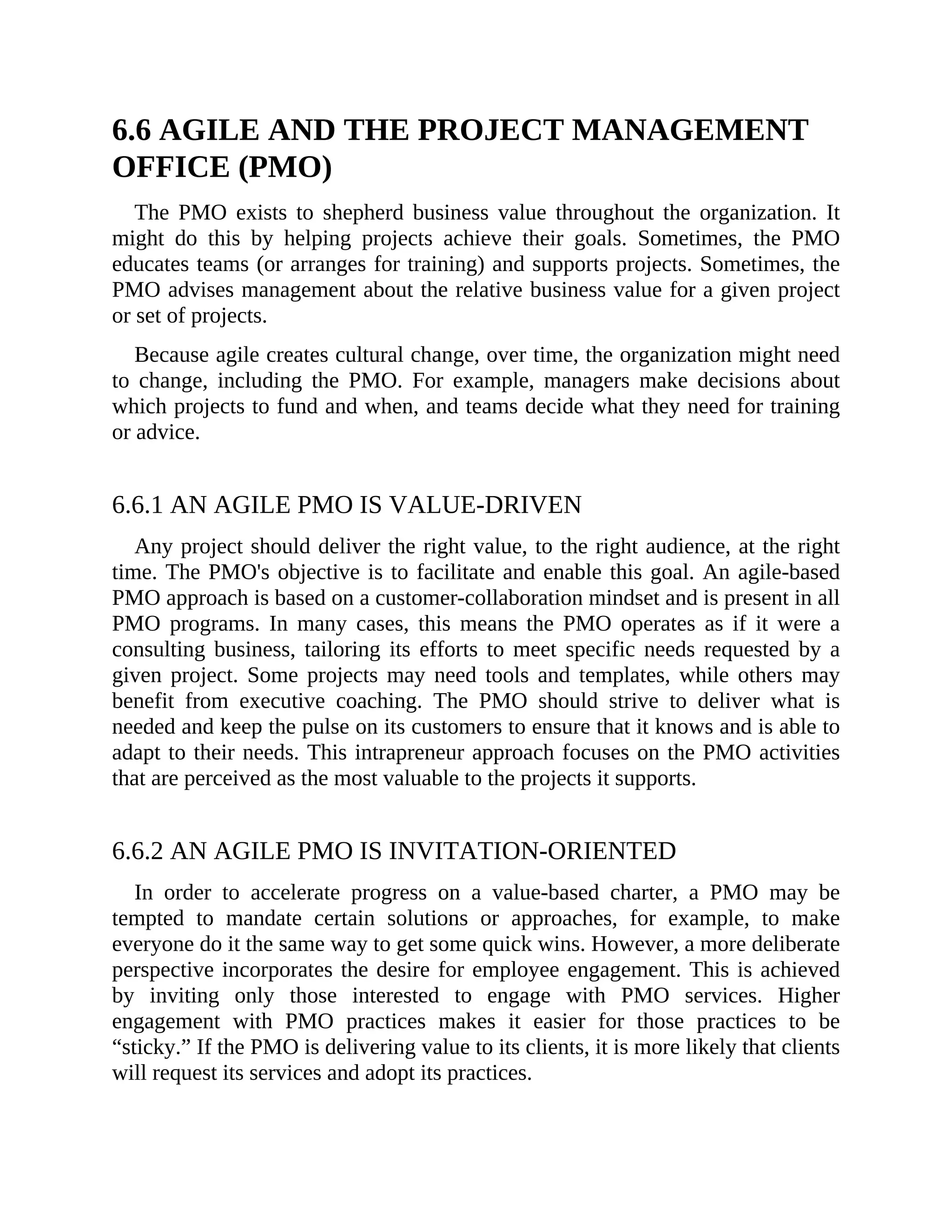6.6 AGILE AND THE PROJECT MANAGEMENT
OFFICE (PMO)
The PMO exists to shepherd business value throughout the organization. It
might do this by helping projects achieve their goals. Sometimes, the PMO
educates teams (or arranges for training) and supports projects. Sometimes, the
PMO advises management about the relative business value for a given project
or set of projects.
Because agile creates cultural change, over time, the organization might need
to change, including the PMO. For example, managers make decisions about
which projects to fund and when, and teams decide what they need for training
or advice.
6.6.1 AN AGILE PMO IS VALUE-DRIVEN
Any project should deliver the right value, to the right audience, at the right
time. The PMO's objective is to facilitate and enable this goal. An agile-based
PMO approach is based on a customer-collaboration mindset and is present in all
PMO programs. In many cases, this means the PMO operates as if it were a
consulting business, tailoring its efforts to meet specific needs requested by a
given project. Some projects may need tools and templates, while others may
benefit from executive coaching. The PMO should strive to deliver what is
needed and keep the pulse on its customers to ensure that it knows and is able to
adapt to their needs. This intrapreneur approach focuses on the PMO activities
that are perceived as the most valuable to the projects it supports.
6.6.2 AN AGILE PMO IS INVITATION-ORIENTED
In order to accelerate progress on a value-based charter, a PMO may be
tempted to mandate certain solutions or approaches, for example, to make
everyone do it the same way to get some quick wins. However, a more deliberate
perspective incorporates the desire for employee engagement. This is achieved
by inviting only those interested to engage with PMO services. Higher
engagement with PMO practices makes it easier for those practices to be
“sticky.” If the PMO is delivering value to its clients, it is more likely that clients
will request its services and adopt its practices.
 