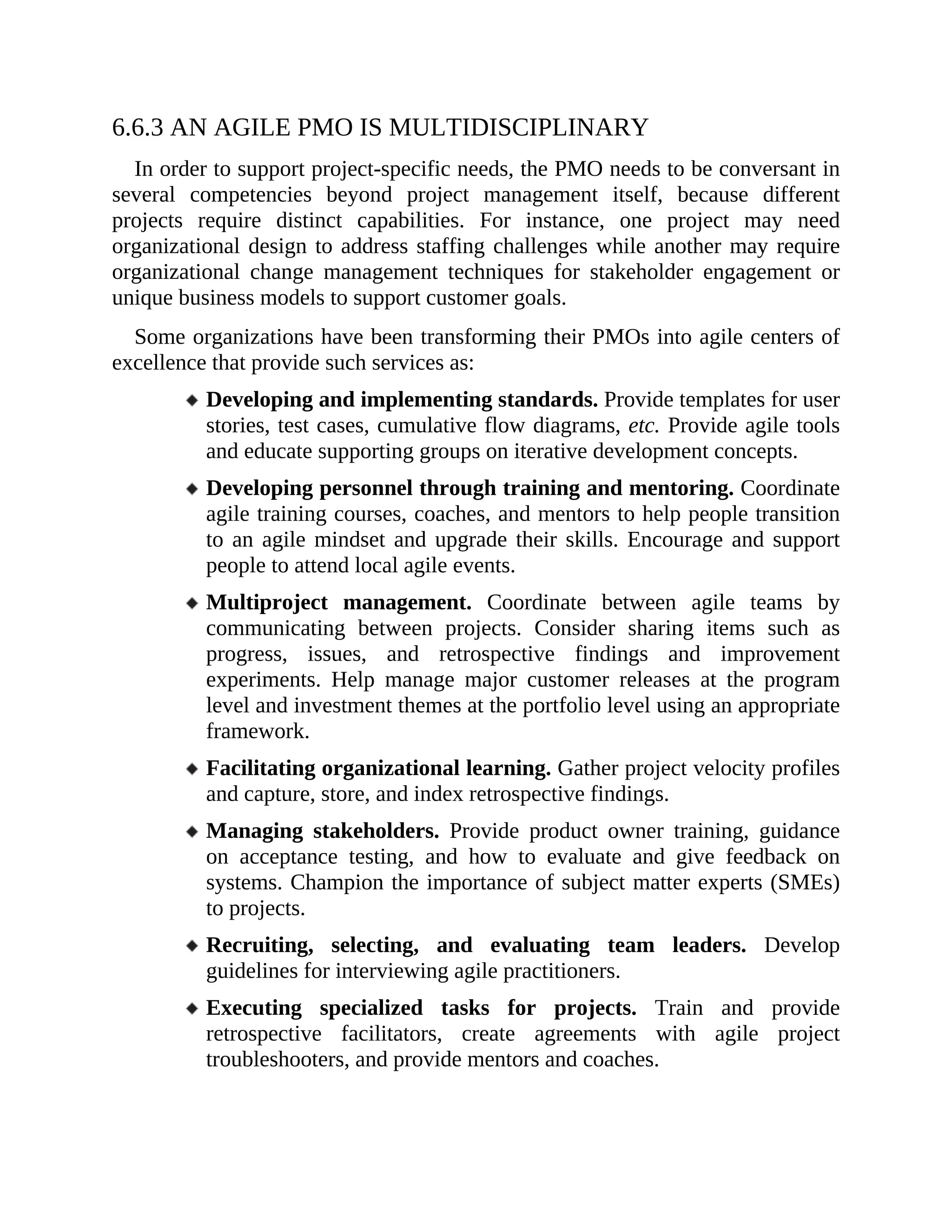 6.6.3 AN AGILE PMO IS MULTIDISCIPLINARY
In order to support project-specific needs, the PMO needs to be conversant in
several competencies beyond project management itself, because different
projects require distinct capabilities. For instance, one project may need
organizational design to address staffing challenges while another may require
organizational change management techniques for stakeholder engagement or
unique business models to support customer goals.
Some organizations have been transforming their PMOs into agile centers of
excellence that provide such services as:
Developing and implementing standards. Provide templates for user
stories, test cases, cumulative flow diagrams, etc. Provide agile tools
and educate supporting groups on iterative development concepts.
Developing personnel through training and mentoring. Coordinate
agile training courses, coaches, and mentors to help people transition
to an agile mindset and upgrade their skills. Encourage and support
people to attend local agile events.
Multiproject management. Coordinate between agile teams by
communicating between projects. Consider sharing items such as
progress, issues, and retrospective findings and improvement
experiments. Help manage major customer releases at the program
level and investment themes at the portfolio level using an appropriate
framework.
Facilitating organizational learning. Gather project velocity profiles
and capture, store, and index retrospective findings.
Managing stakeholders. Provide product owner training, guidance
on acceptance testing, and how to evaluate and give feedback on
systems. Champion the importance of subject matter experts (SMEs)
to projects.
Recruiting, selecting, and evaluating team leaders. Develop
guidelines for interviewing agile practitioners.
Executing specialized tasks for projects. Train and provide
retrospective facilitators, create agreements with agile project
troubleshooters, and provide mentors and coaches.
6.7 ORGANIZATIONAL STRUCTURE
 