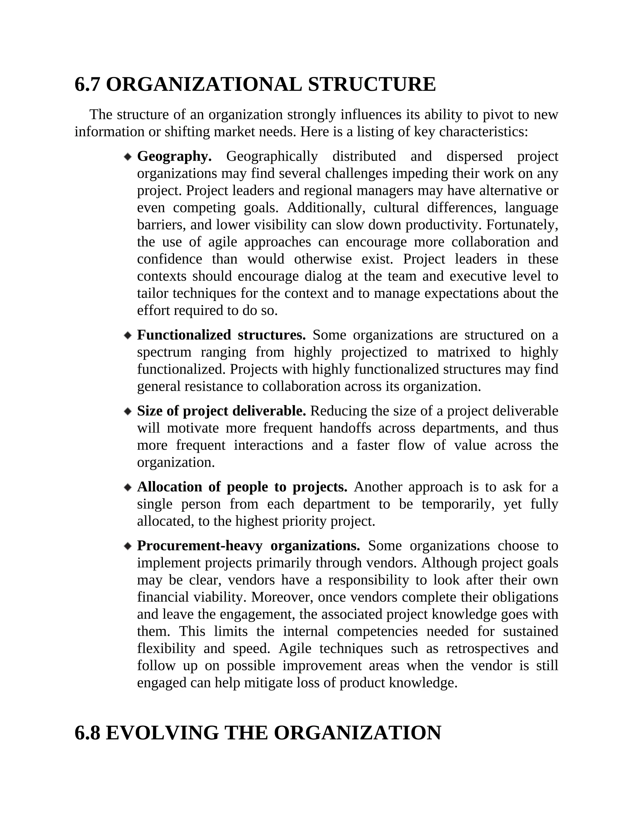 6.7 ORGANIZATIONAL STRUCTURE
The structure of an organization strongly influences its ability to pivot to new
information or shifting market needs. Here is a listing of key characteristics:
Geography. Geographically distributed and dispersed project
organizations may find several challenges impeding their work on any
project. Project leaders and regional managers may have alternative or
even competing goals. Additionally, cultural differences, language
barriers, and lower visibility can slow down productivity. Fortunately,
the use of agile approaches can encourage more collaboration and
confidence than would otherwise exist. Project leaders in these
contexts should encourage dialog at the team and executive level to
tailor techniques for the context and to manage expectations about the
effort required to do so.
Functionalized structures. Some organizations are structured on a
spectrum ranging from highly projectized to matrixed to highly
functionalized. Projects with highly functionalized structures may find
general resistance to collaboration across its organization.
Size of project deliverable. Reducing the size of a project deliverable
will motivate more frequent handoffs across departments, and thus
more frequent interactions and a faster flow of value across the
organization.
Allocation of people to projects. Another approach is to ask for a
single person from each department to be temporarily, yet fully
allocated, to the highest priority project.
Procurement-heavy organizations. Some organizations choose to
implement projects primarily through vendors. Although project goals
may be clear, vendors have a responsibility to look after their own
financial viability. Moreover, once vendors complete their obligations
and leave the engagement, the associated project knowledge goes with
them. This limits the internal competencies needed for sustained
flexibility and speed. Agile techniques such as retrospectives and
follow up on possible improvement areas when the vendor is still
engaged can help mitigate loss of product knowledge.
6.8 EVOLVING THE ORGANIZATION
 