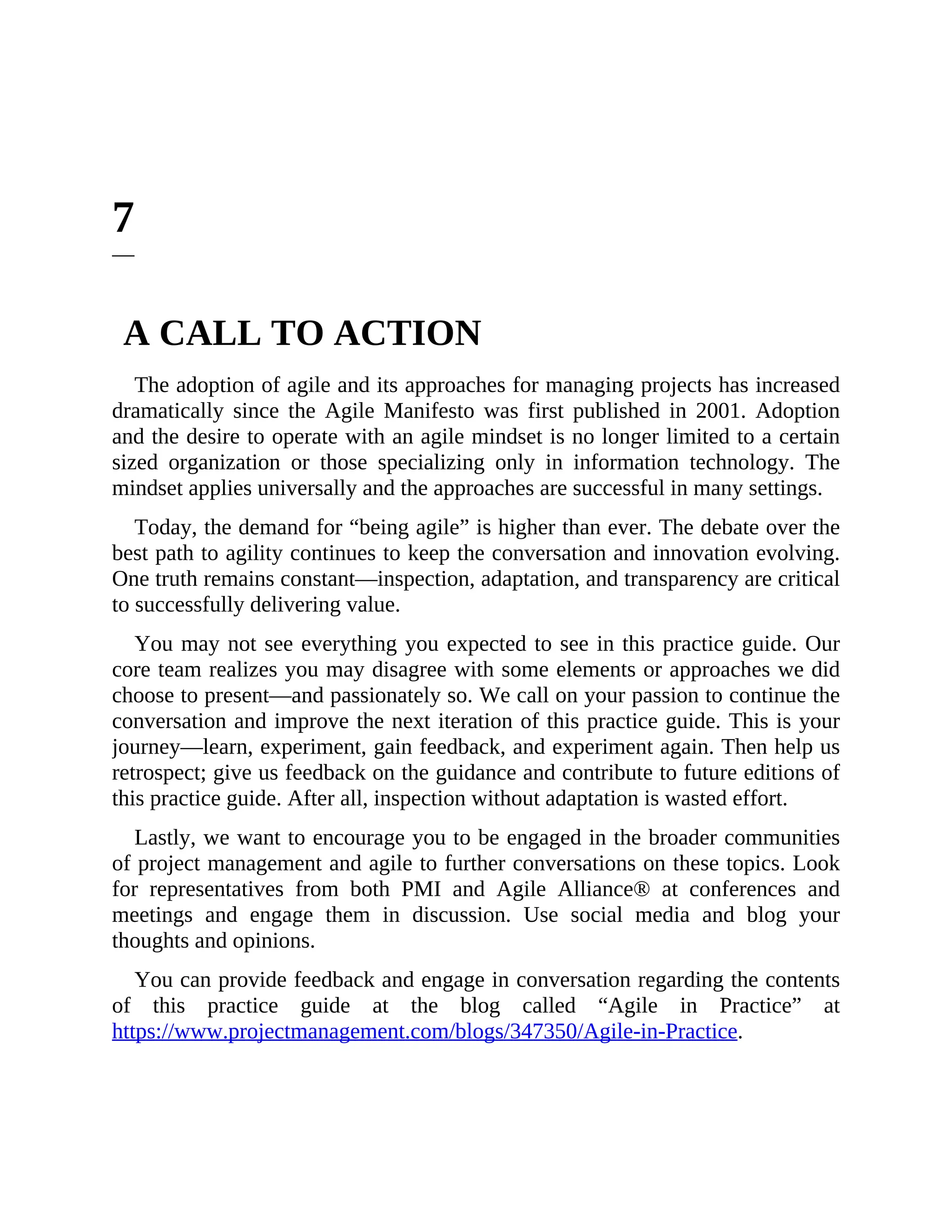 7
A CALL TO ACTION
The adoption of agile and its approaches for managing projects has increased
dramatically since the Agile Manifesto was first published in 2001. Adoption
and the desire to operate with an agile mindset is no longer limited to a certain
sized organization or those specializing only in information technology. The
mindset applies universally and the approaches are successful in many settings.
Today, the demand for “being agile” is higher than ever. The debate over the
best path to agility continues to keep the conversation and innovation evolving.
One truth remains constant—inspection, adaptation, and transparency are critical
to successfully delivering value.
You may not see everything you expected to see in this practice guide. Our
core team realizes you may disagree with some elements or approaches we did
choose to present—and passionately so. We call on your passion to continue the
conversation and improve the next iteration of this practice guide. This is your
journey—learn, experiment, gain feedback, and experiment again. Then help us
retrospect; give us feedback on the guidance and contribute to future editions of
this practice guide. After all, inspection without adaptation is wasted effort.
Lastly, we want to encourage you to be engaged in the broader communities
of project management and agile to further conversations on these topics. Look
for representatives from both PMI and Agile Alliance® at conferences and
meetings and engage them in discussion. Use social media and blog your
thoughts and opinions.
You can provide feedback and engage in conversation regarding the contents
of this practice guide at the blog called “Agile in Practice” at
https://www.projectmanagement.com/blogs/347350/Agile-in-Practice.
 