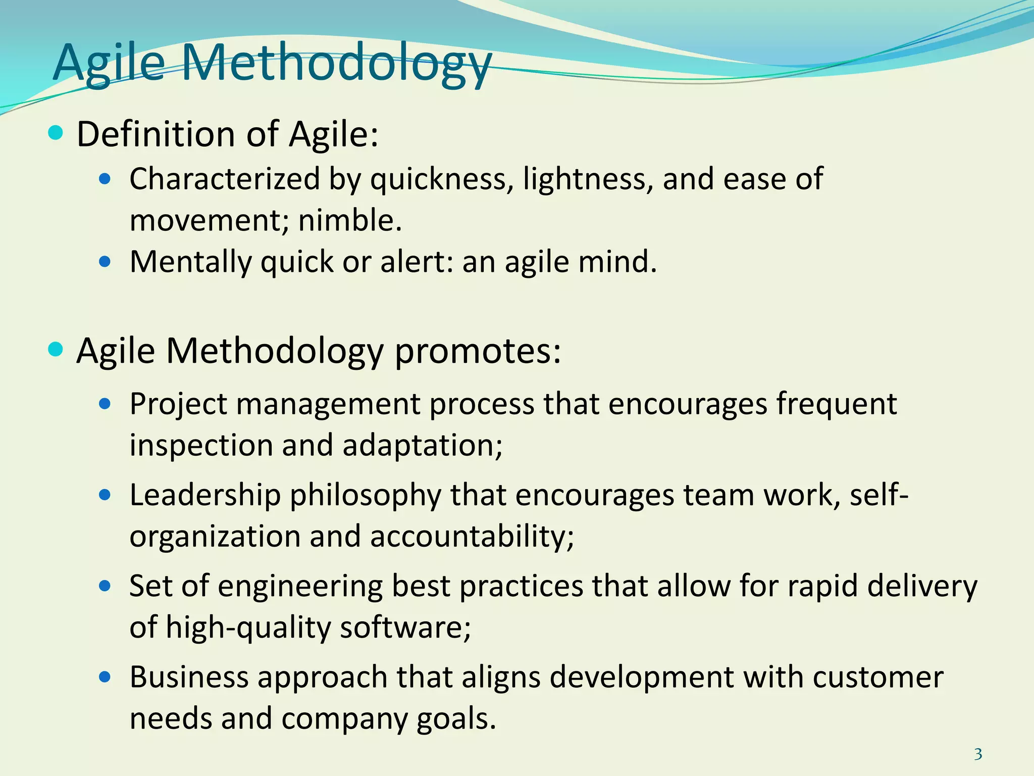 3Agile MethodologyDefinition of Agile:Characterized by quickness, lightness, and ease of movement; nimble. Mentally quick or alert: an agile mind.Agile Methodology promotes: Project management process that encourages frequent inspection and adaptation; Leadership philosophy that encourages team work, self-organization and accountability; Set of engineering best practices that allow for rapid delivery of high-quality software; Business approach that aligns development with customer needs and company goals. 