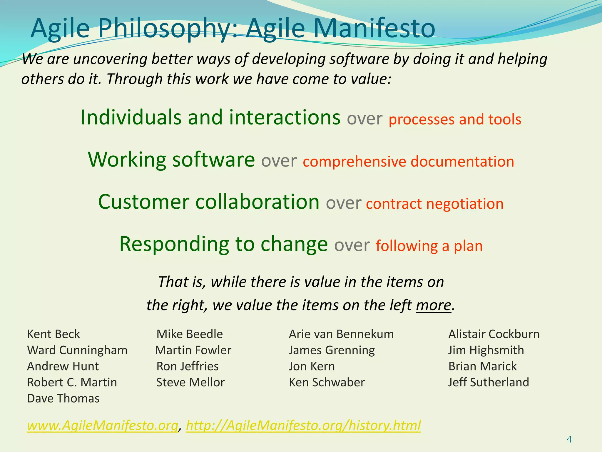 4Agile Philosophy: Agile ManifestoWe are uncovering better ways of developing software by doing it and helping others do it. Through this work we have come to value:Individuals and interactionsoverprocesses and toolsWorking softwareovercomprehensive documentationCustomer collaborationover contract negotiationResponding to changeoverfollowing a planThat is, while there is value in the items on the right, we value the items on the left more.Kent Beck 	      	   Mike Beedle 	       Arie van Bennekum 	Alistair CockburnWard Cunningham         Martin Fowler 	       James Grenning 		Jim HighsmithAndrew Hunt 	   Ron Jeffries 	       Jon Kern 		Brian MarickRobert C. Martin 	   Steve Mellor 	       Ken Schwaber 		Jeff SutherlandDave Thomaswww.AgileManifesto.org, http://AgileManifesto.org/history.html
