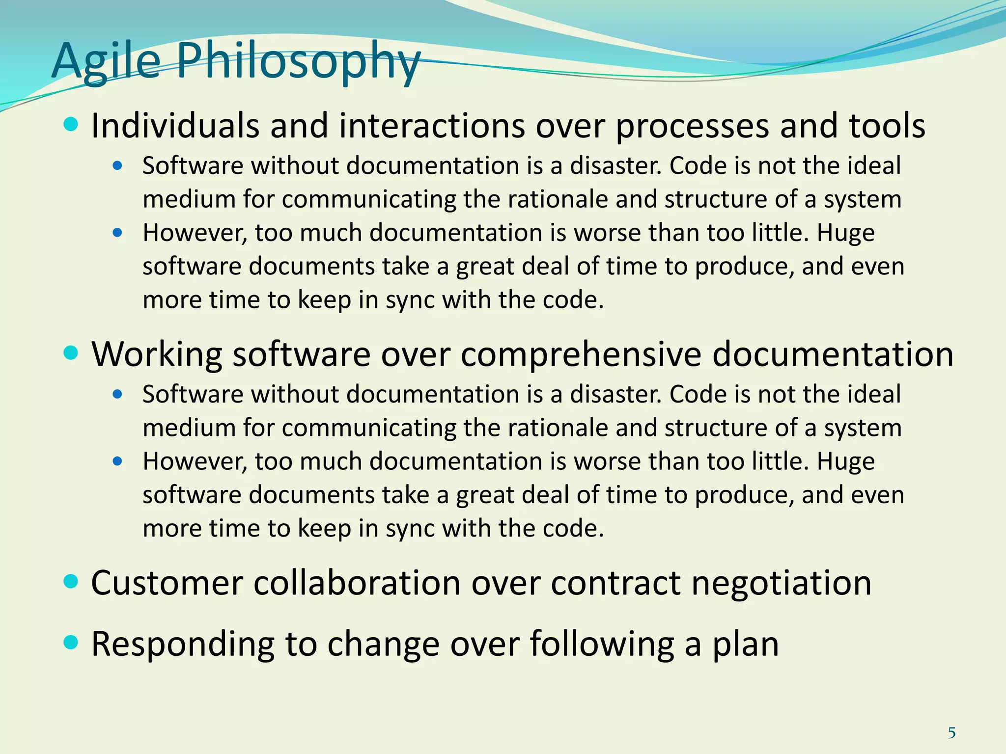 5Agile PhilosophyIndividuals and interactions over processes and toolsSoftware without documentation is a disaster. Code is not the ideal medium for communicating the rationale and structure of a systemHowever, too much documentation is worse than too little. Huge software documents take a great deal of time to produce, and even more time to keep in sync with the code.Working software over comprehensive documentationSoftware without documentation is a disaster. Code is not the ideal medium for communicating the rationale and structure of a systemHowever, too much documentation is worse than too little. Huge software documents take a great deal of time to produce, and even more time to keep in sync with the code.Customer collaboration over contract negotiationResponding to change over following a plan