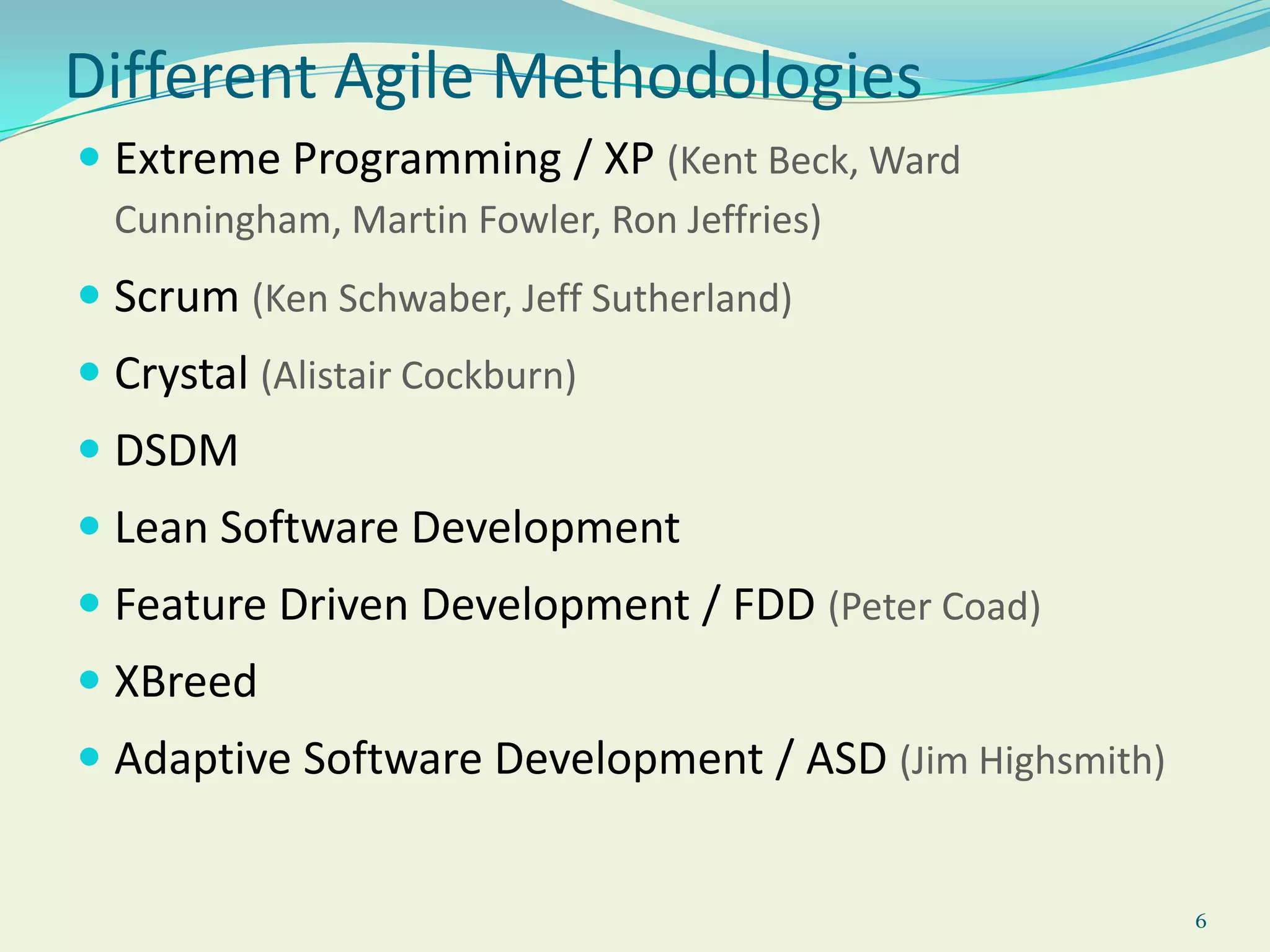 6Different Agile MethodologiesExtreme Programming / XP (Kent Beck, Ward Cunningham, Martin Fowler, Ron Jeffries)Scrum (Ken Schwaber, Jeff Sutherland)Crystal (Alistair Cockburn)DSDMLean Software DevelopmentFeature Driven Development / FDD (Peter Coad)XBreedAdaptive Software Development / ASD (Jim Highsmith)