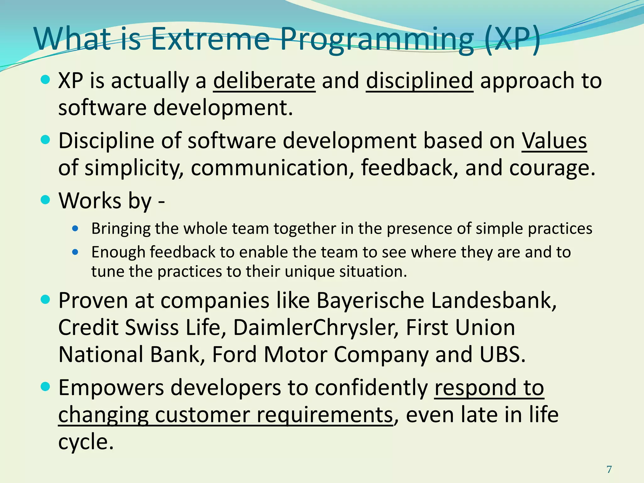 7What is Extreme Programming (XP)XP is actually a deliberate and disciplined approach to software development.Discipline of software development based on Values of simplicity, communication, feedback, and courage. Works by - Bringing the whole team together in the presence of simple practicesEnough feedback to enable the team to see where they are and to tune the practices to their unique situation. Proven at companies like Bayerische Landesbank, Credit Swiss Life, DaimlerChrysler, First Union National Bank, Ford Motor Company and UBS.Empowers developers to confidently respond to changing customer requirements, even late in life cycle.