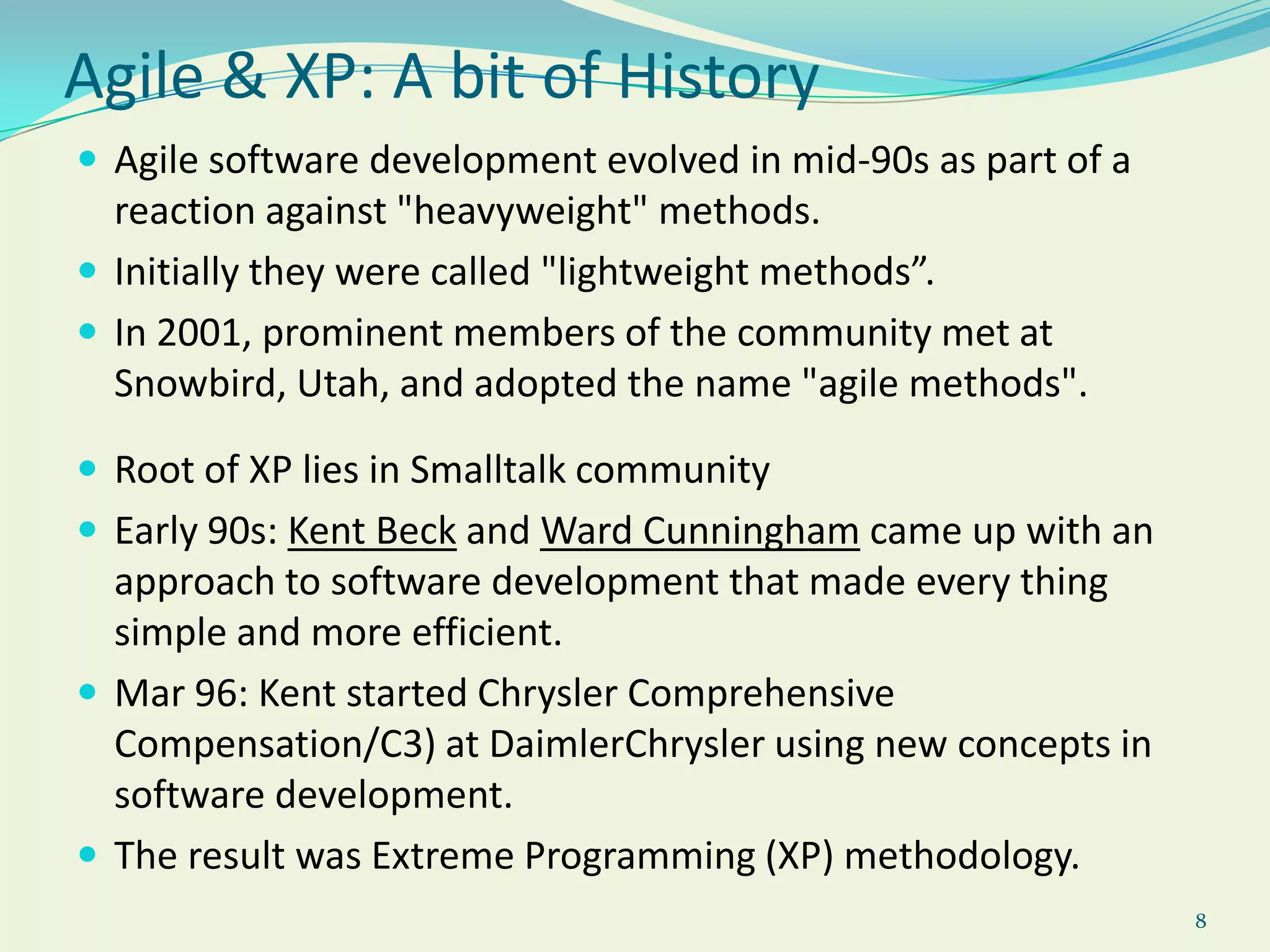 8Agile & XP: A bit of HistoryAgile software development evolved in mid-90s as part of a reaction against "heavyweight" methods.Initially they were called "lightweight methods”.In 2001, prominent members of the community met at Snowbird, Utah, and adopted the name "agile methods".Root of XP lies in Smalltalk communityEarly 90s: Kent Beck and Ward Cunningham came up with an approach to software development that made every thing simple and more efficient.Mar 96: Kent started Chrysler Comprehensive Compensation/C3) at DaimlerChrysler using new concepts in software development.The result was Extreme Programming (XP) methodology.