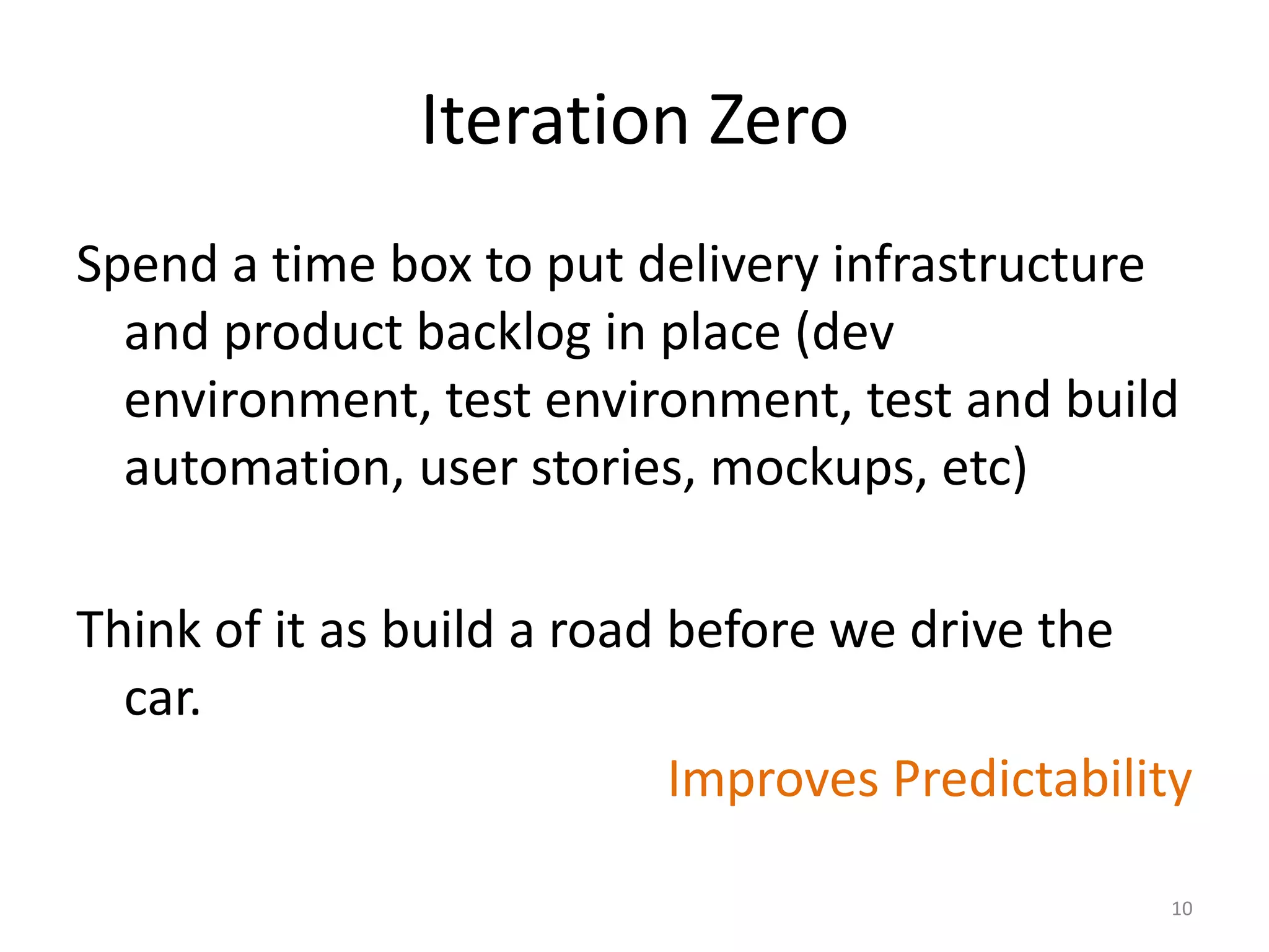 Iteration Zero
Spend a time box to put delivery infrastructure
and product backlog in place (dev
environment, test environment, test and build
automation, user stories, mockups, etc)
Think of it as build a road before we drive the
car.
Improves Predictability
10
 