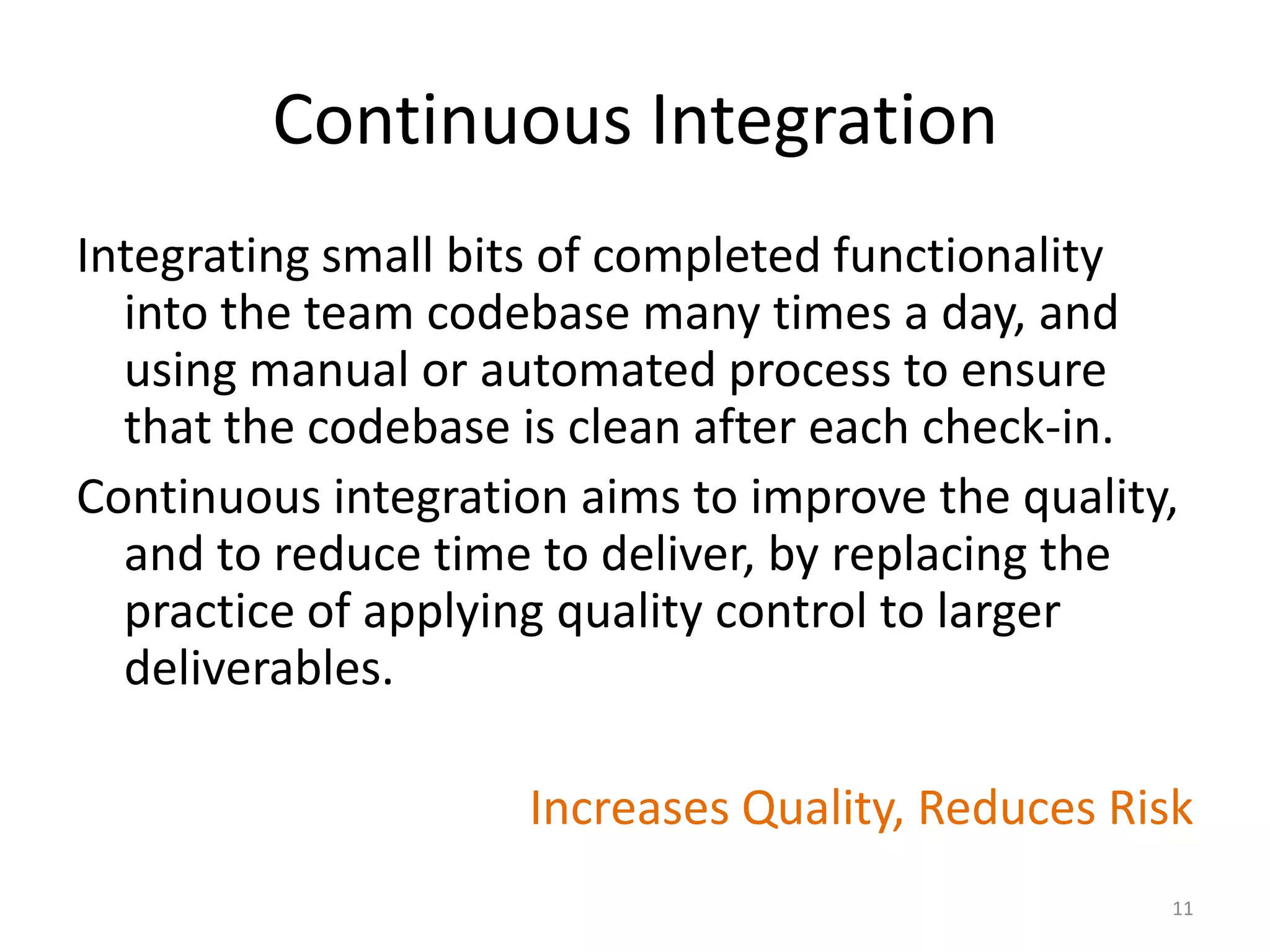 Continuous Integration
Integrating small bits of completed functionality
into the team codebase many times a day, and
using manual or automated process to ensure
that the codebase is clean after each check-in.
Continuous integration aims to improve the quality,
and to reduce time to deliver, by replacing the
practice of applying quality control to larger
deliverables.
Increases Quality, Reduces Risk
11
 