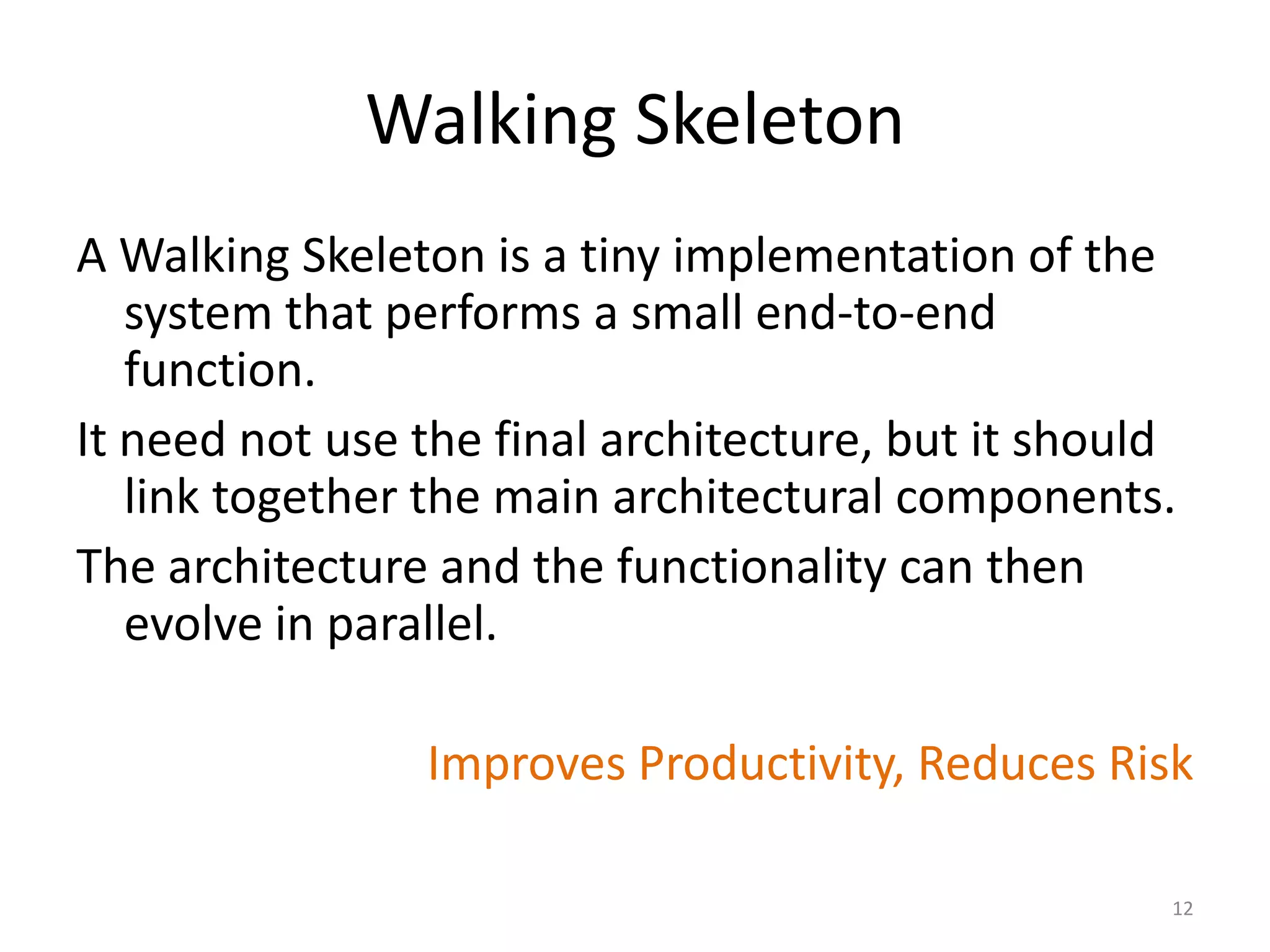 Walking Skeleton
A Walking Skeleton is a tiny implementation of the
system that performs a small end-to-end
function.
It need not use the final architecture, but it should
link together the main architectural components.
The architecture and the functionality can then
evolve in parallel.
Improves Productivity, Reduces Risk
12
 
