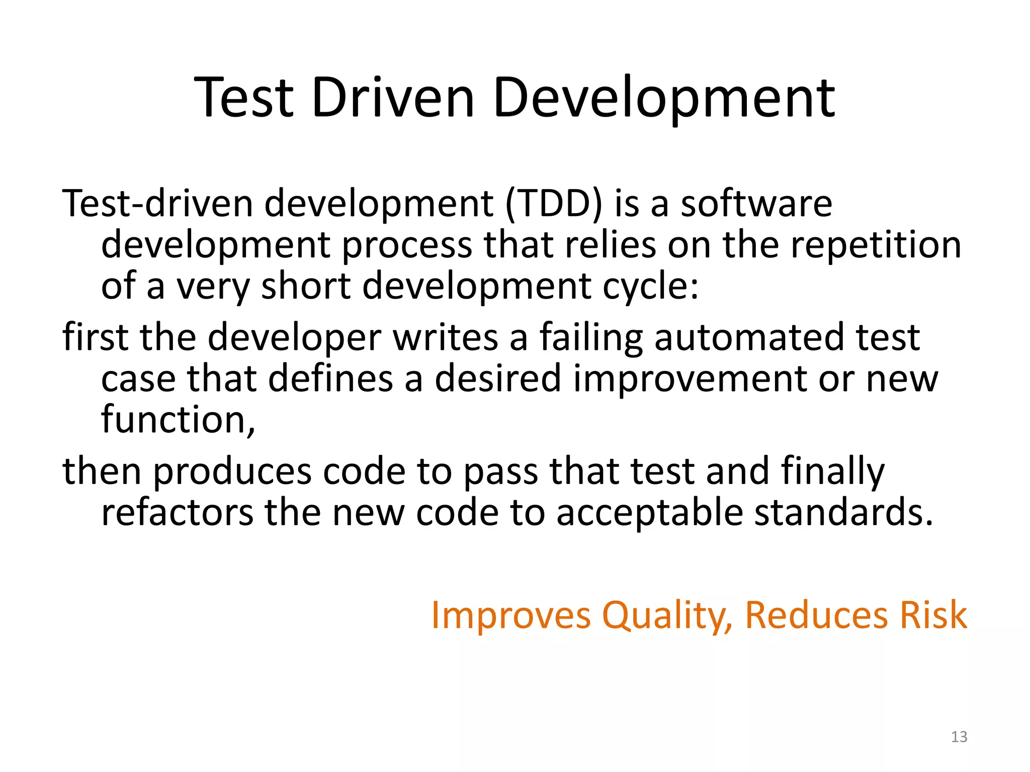Test Driven Development
Test-driven development (TDD) is a software
development process that relies on the repetition
of a very short development cycle:
first the developer writes a failing automated test
case that defines a desired improvement or new
function,
then produces code to pass that test and finally
refactors the new code to acceptable standards.
Improves Quality, Reduces Risk
13
 
