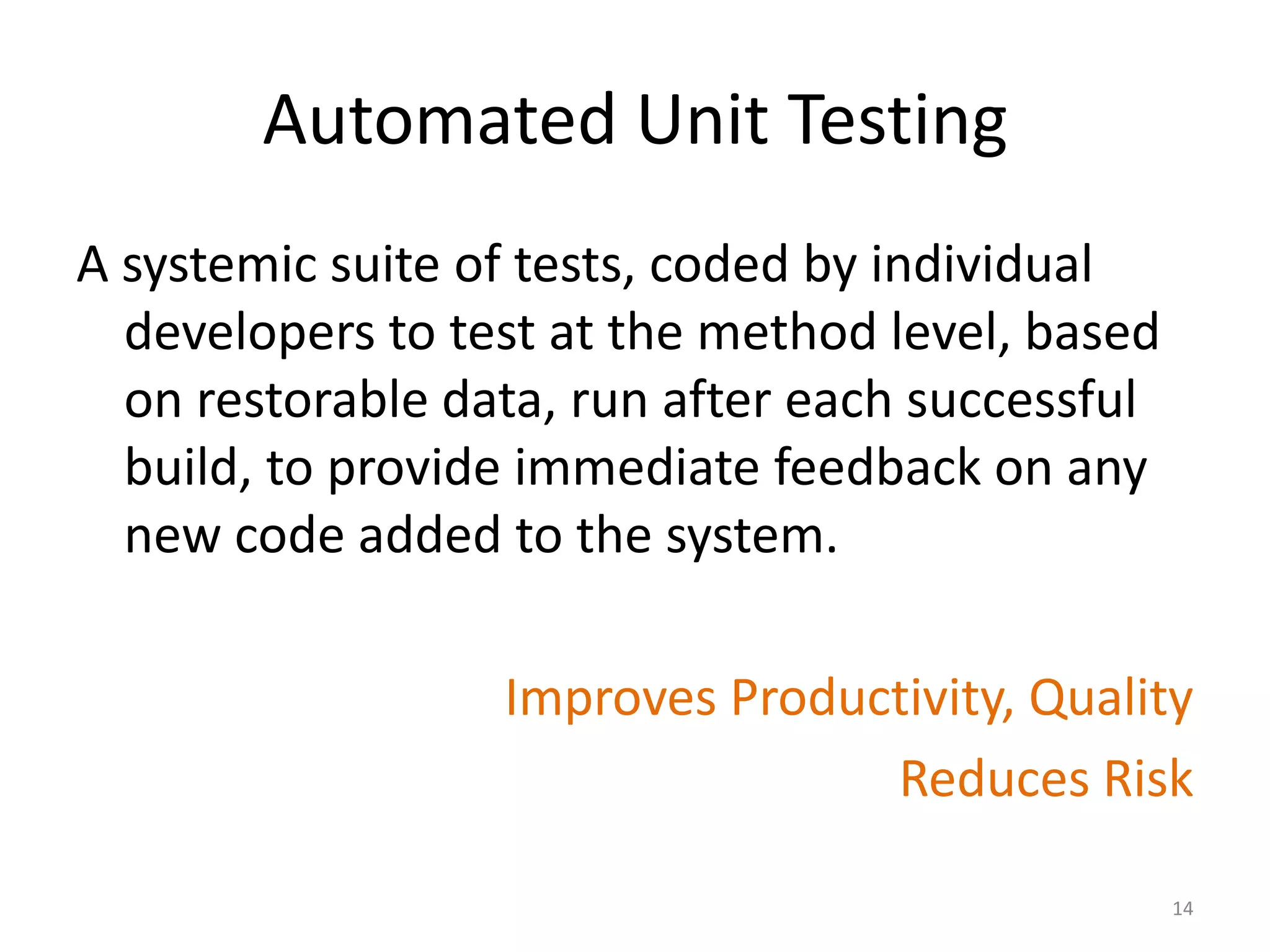 Automated Unit Testing
A systemic suite of tests, coded by individual
developers to test at the method level, based
on restorable data, run after each successful
build, to provide immediate feedback on any
new code added to the system.
Improves Productivity, Quality
Reduces Risk
14
 
