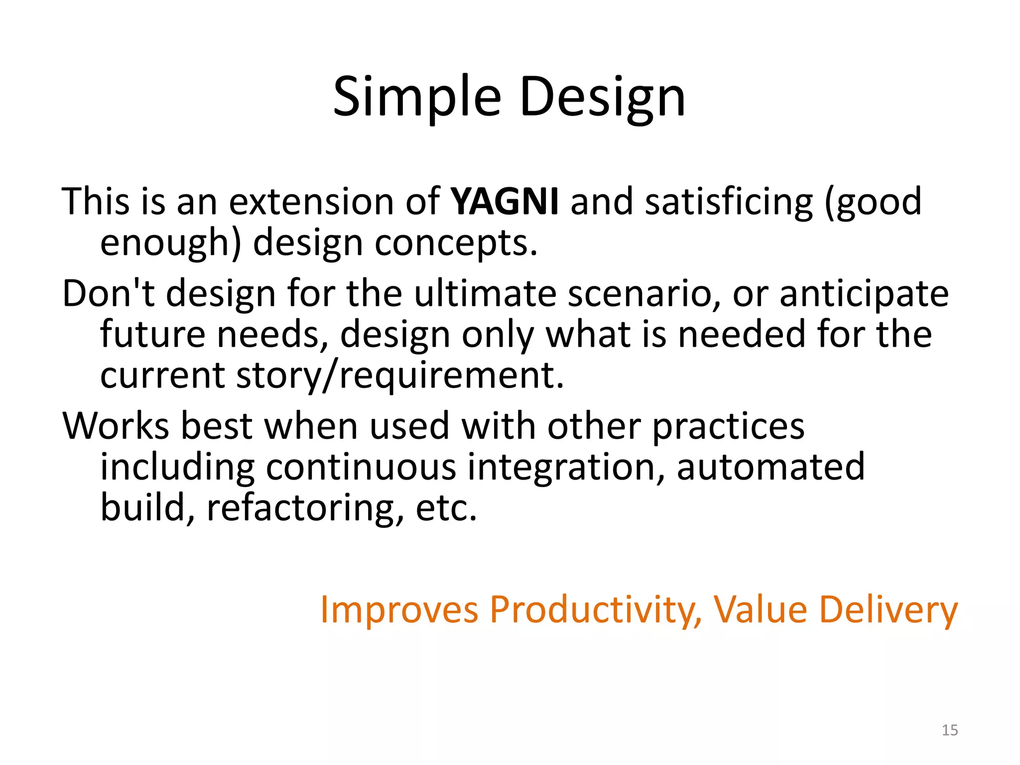 Simple Design
This is an extension of YAGNI and satisficing (good
enough) design concepts.
Don't design for the ultimate scenario, or anticipate
future needs, design only what is needed for the
current story/requirement.
Works best when used with other practices
including continuous integration, automated
build, refactoring, etc.
Improves Productivity, Value Delivery
15
 