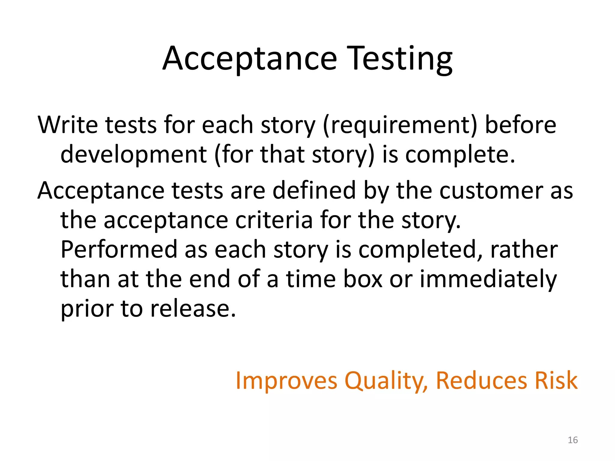 Acceptance Testing
Write tests for each story (requirement) before
development (for that story) is complete.
Acceptance tests are defined by the customer as
the acceptance criteria for the story.
Performed as each story is completed, rather
than at the end of a time box or immediately
prior to release.
Improves Quality, Reduces Risk
16
 