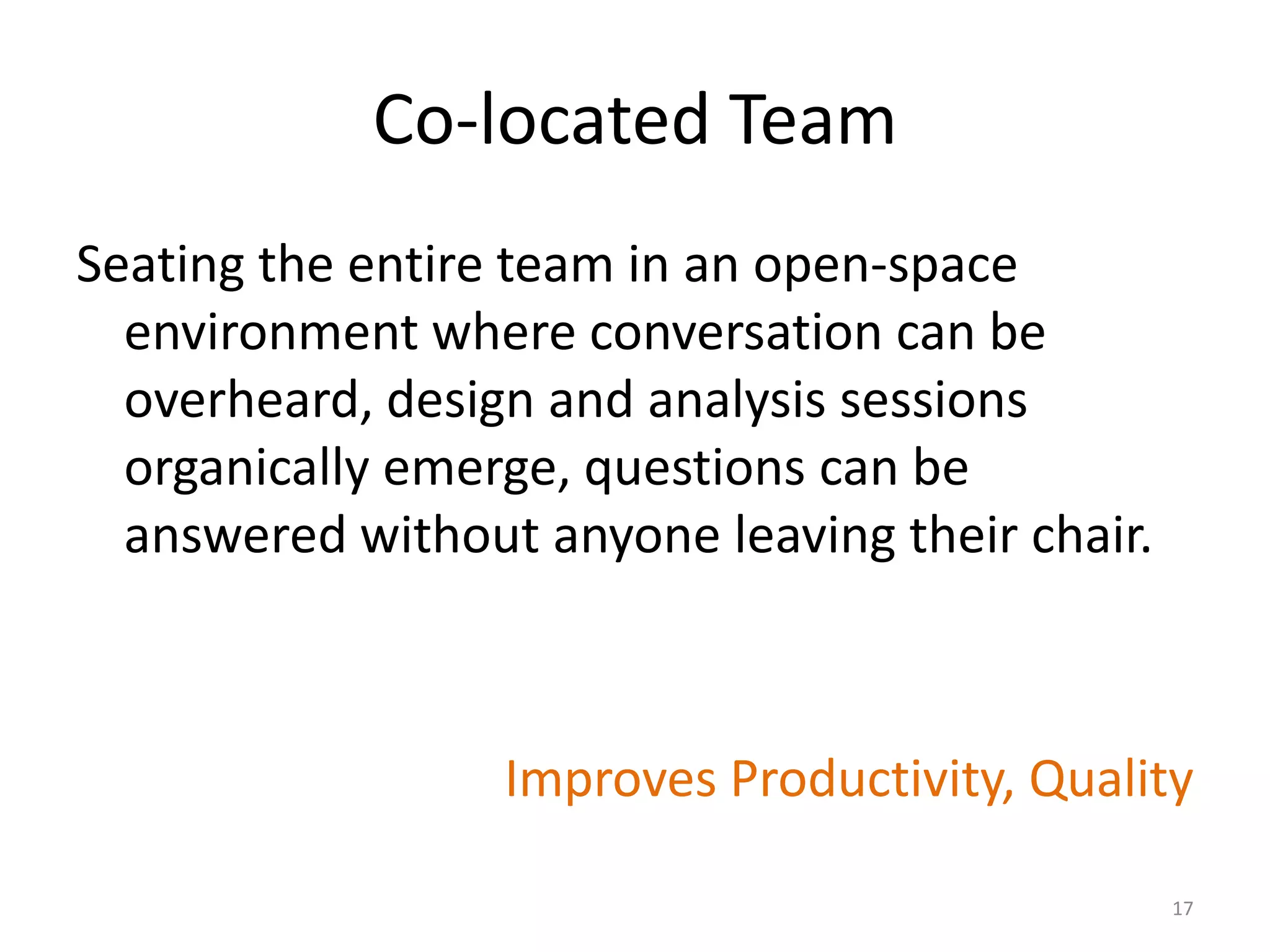 Co-located Team
Seating the entire team in an open-space
environment where conversation can be
overheard, design and analysis sessions
organically emerge, questions can be
answered without anyone leaving their chair.
Improves Productivity, Quality
17
 