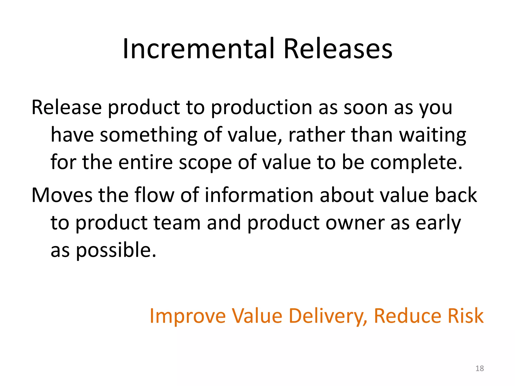 Incremental Releases
Release product to production as soon as you
have something of value, rather than waiting
for the entire scope of value to be complete.
Moves the flow of information about value back
to product team and product owner as early
as possible.
Improve Value Delivery, Reduce Risk
18
 