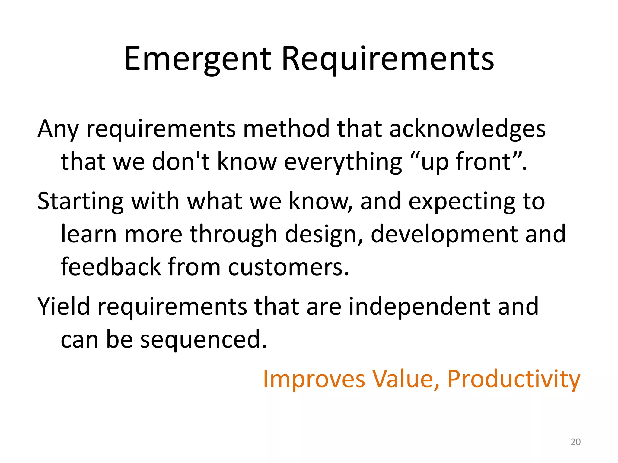 Emergent Requirements
Any requirements method that acknowledges
that we don't know everything “up front”.
Starting with what we know, and expecting to
learn more through design, development and
feedback from customers.
Yield requirements that are independent and
can be sequenced.
Improves Value, Productivity
20
 
