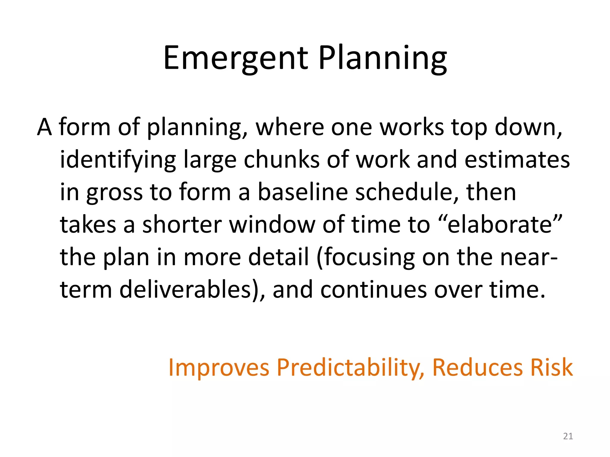 Emergent Planning
A form of planning, where one works top down,
identifying large chunks of work and estimates
in gross to form a baseline schedule, then
takes a shorter window of time to “elaborate”
the plan in more detail (focusing on the near-
term deliverables), and continues over time.
Improves Predictability, Reduces Risk
21
 